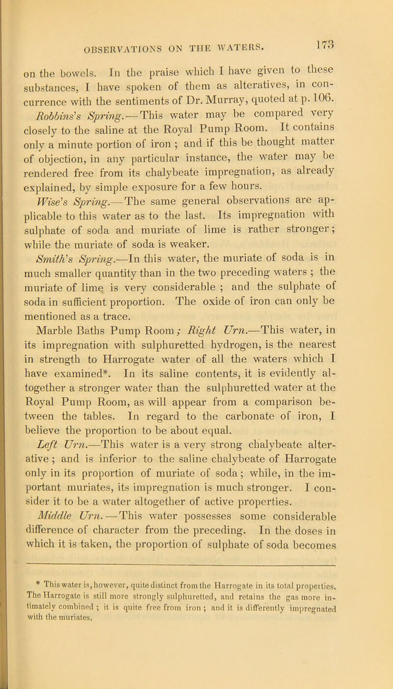 on the bowels. In the praise which 1 have given to these substances, I have spoken of them as alteratives, in con- currence with the sentiments of Dr. Murray, quoted at p. 100. Robbins's Spring. — This water may be compared very closely to the saline at the Royal Pump Room. It contains only a minute portion of iron ; and if this be thought matter of objection, in any particular instance, the water may be rendered free from its chalybeate impregnation, as already explained, by simple exposure for a few hours. Wise's Spring.— The same general observations are ap- plicable to this water as to the last. Its impregnation with sulphate of soda and muriate of lime is rather stronger; while the muriate of soda is weaker. Smith's Spring.—In this water, the muriate of soda is in much smaller quantity than in the two preceding waters ; the muriate of lime is very considerable ; and the sulphate of soda in sufficient proportion. The oxide of iron can only be mentioned as a trace. Marble Baths Pump Room ; Right Urn.—This water, in its impregnation with sulphuretted hydrogen, is the nearest in strength to Harrogate water of all the waters which I have examined*. In its saline contents, it is evidently al- together a stronger water than the sulphuretted water at the Royal Pump Room, as will appear from a comparison be- tween the tables. In regard to the carbonate of iron, I believe the proportion to be about equal. Left Urn.—This water is a very strong chalybeate alter- ative ; and is inferior to the saline chalybeate of Harrogate only in its proportion of muriate of soda; while, in the im- portant muriates, its impregnation is much stronger. I con- sider it to be a water altogether of active properties. Middle Urn. — This water possesses some considerable difference of character from the preceding. In the doses in which it is taken, the proportion of sulphate of soda becomes * This water is, however, quite distinct from the Harrogate in its total properties. The Harrogate is still more strongly sulphuretted, and retains the gas more in- timately combined ; it is quite free from iron ; and it is differently impregnated with the muriates.