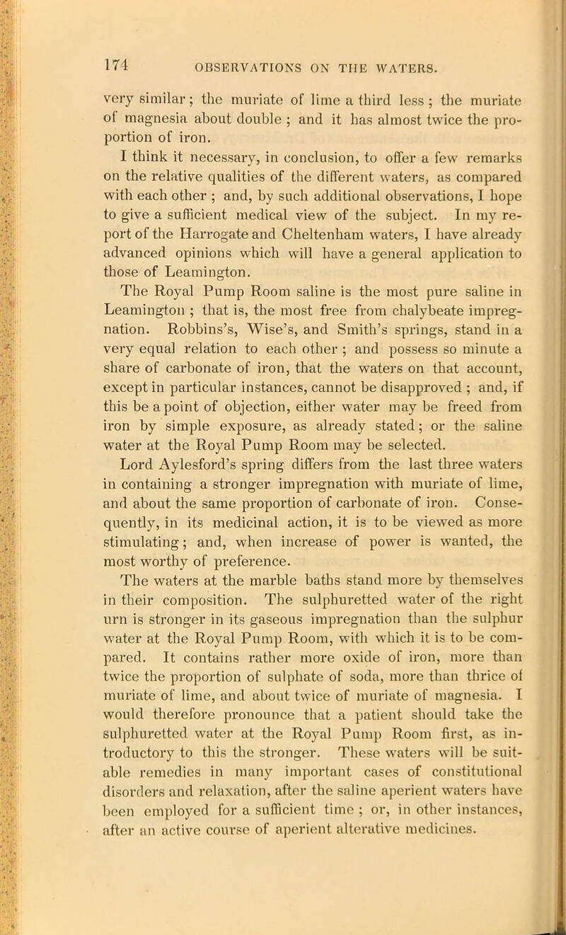 very similar; the muriate of lime a third less; the muriate ol magnesia about double ; and it has almost twice the pro- portion of iron. I think it necessary, in conclusion, to offer a few remarks on the relative qualities of the different waters, as compared with each other ; and, by such additional observations, I hope to give a sufficient medical view of the subject. In my re- port of the Harrogate and Cheltenham waters, I have already advanced opinions which will have a general application to those of Leamington. The Royal Pump Room saline is the most pure saline in Leamington ; that is, the most free from chalybeate impreg- nation. Robbins’s, Wise’s, and Smith’s springs, stand in a very equal relation to each other ; and possess so minute a share of carbonate of iron, that the waters on that account, except in particular instances, cannot be disapproved ; and, if this be a point of objection, either water may be freed from iron by simple exposure, as already stated; or the saline water at the Royal Pump Room may be selected. Lord Aylesford’s spring differs from the last three waters in containing a stronger impregnation with muriate of lime, and about the same proportion of carbonate of iron. Conse- quently, in its medicinal action, it is to be viewed as more stimulating; and, when increase of power is wanted, the most worthy of preference. The waters at the marble baths stand more by themselves in their composition. The sulphuretted water of the right urn is stronger in its gaseous impregnation than the sulphur water at the Royal Pump Room, with which it is to be com- pared. It contains rather more oxide of iron, more than twice the proportion of sulphate of soda, more than thrice ol muriate of lime, and about twice of muriate of magnesia. I would therefore pronounce that a patient should take the sulphuretted water at the Royal Pump Room first, as in- troductory to this the stronger. These waters will be suit- able remedies in many important cases of constitutional disorders and relaxation, after the saline aperient waters have been employed for a sufficient time ; or, in other instances, after an active course of aperient alterative medicines.