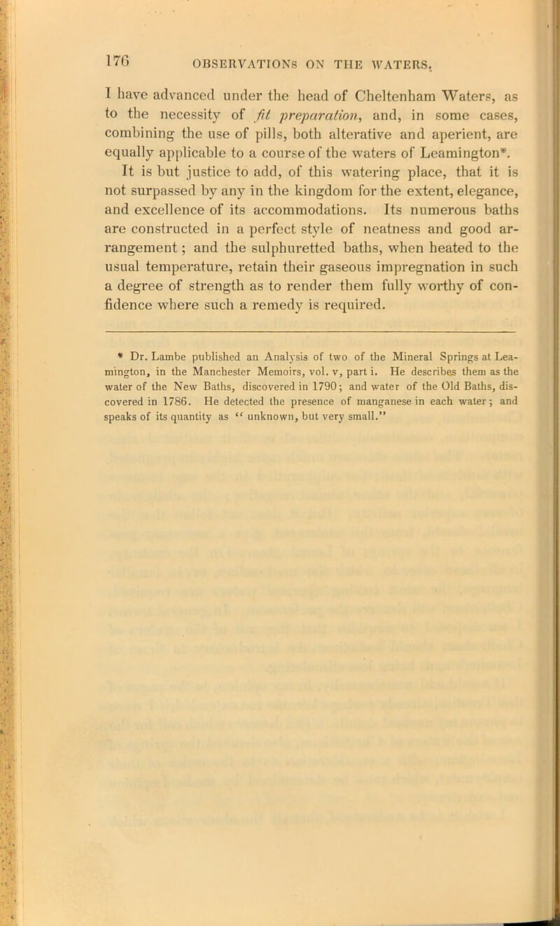 1 have advanced under the head of Cheltenham Waters, as to the necessity of fit 'preparation, and, in some cases, combining the use of pills, both alterative and aperient, are equally applicable to a course of the waters of Leamington*. It is but justice to add, of this watering place, that it is not surpassed by any in the kingdom for the extent, elegance, and excellence of its accommodations. Its numerous baths are constructed in a perfect style of neatness and good ar- rangement ; and the sulphuretted baths, when heated to the usual temperature, retain their gaseous impregnation in such a degree of strength as to render them fully worthy of con- fidence where such a remedy is required. * Dr. Lambe published an Analysis of two of the Mineral Springs at Lea- mington, in the Manchester Memoirs, vol. v, part i. He describes them as the water of the New Baths, discovered in 1790; and water of the Old Baths, dis- covered in 1786. He detected the presence of manganese in each water; and speaks of its quantity as ” unknown, but very small.”