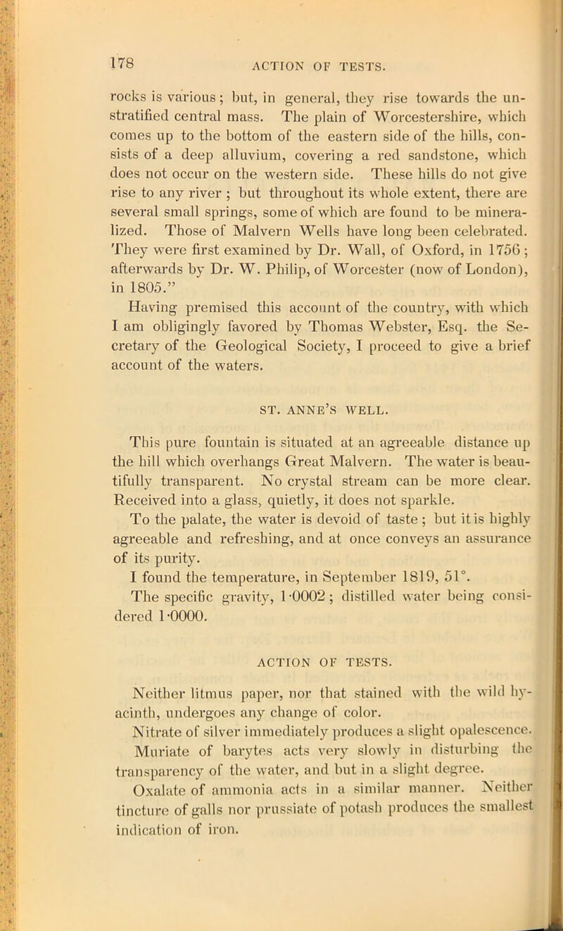 ACTION OF TESTS. rocks is various; but, in general, they rise towards the un- stratified central mass. The plain of Worcestershire, which comes up to the bottom of the eastern side of the hills, con- sists of a deep alluvium, covering a red sandstone, which does not occur on the western side. These hills do not give rise to any river ; but throughout its whole extent, there are several small springs, some of which are found to be minera- lized. Those of Malvern Wells have long been celebrated. They were first examined by Dr. Wall, of Oxford, in 1756; afterwards by Dr. W. Philip, of Worcester (now of London), in 1805.” Having premised this account of the country, with which I am obligingly favored by Thomas Webster, Esq. the Se- cretary of the Geological Society, I proceed to give a brief account of the waters. ST. ANNE’S WELL. This pure fountain is situated at an agreeable distance up the hill which overhangs Great Malvern. The water is beau- tifully transparent. No crystal stream can be more clear. Received into a glass, quietly, it does not sparkle. To the palate, the water is devoid of taste ; but it is highly agreeable and refreshing, and at once conveys an assurance of its purity. I found the temperature, in September 1819, 51°. The specific gravity, L0002; distilled water being consi- dered 1 •0000. ACTION OF TESTS. Neither litmus paper, nor that stained with the wild hy- acinth, undergoes any change of color. Nitrate of silver immediately produces a slight opalescence. Muriate of barytes acts very slowly in disturbing the transparency of the water, and but in a slight degree. Oxalate of ammonia acts in a similar manner. Neither tincture of galls nor prussiate of potash produces the smallest indication of iron.