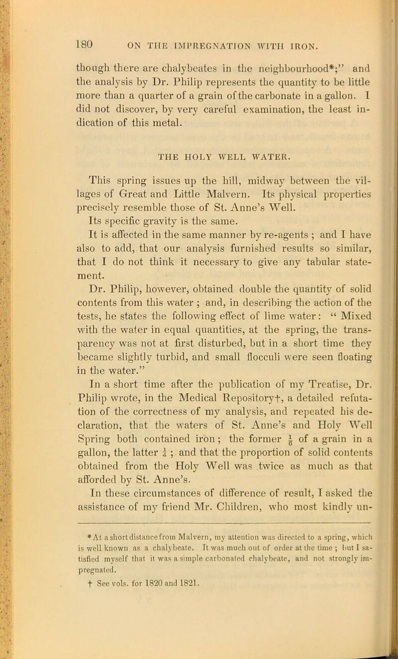 though thei’e are chalybeates in the neighbourhood*;” and the analysis by Dr. Philip represents the quantity to be little more than a quarter of a grain of the carbonate in a gallon. I did not discover, by very careful examination, the least in- dication of this metal. THE HOLY WELL WATER. This spring issues up the hill, midway between the vil- lages of Great and Little Malvern. Its physical properties precisely resemble those of St. Anne’s Well. Its specific gravity is the same. It is affected in the same manner by re-agents ; and I have also to add, that our analysis furnished results so similar, that I do not think it necessary to give any tabular state- ment. Dr. Philip, however, obtained double the quantity of solid contents from this water ; and, in describing the action of the tests, he states the following effect of lime water: “ Mixed with the water in equal quantities, at the spring, the trans- parency was not at first disturbed, but in a short time they became slightly turbid, and small flocculi were seen floating in the water.” In a short time after the publication of my Treatise, Dr. Philip wrote, in the Medical Repository!-, a detailed refuta- tion of the correctness of my analysis, and repeated his de- claration, that the waters of St. Anne’s and Holy Well Spring both contained iron ; the former ^ of a grain in a gallon, the latter i ; and that the proportion of solid contents obtained from the Holy Well was twice as much as that afforded by St. Anne’s. In these circumstances of difference of result, I asked the assistance of my friend Mr. Children, who most kindly un- * At a short distance from Malvern, my attention was directed to a spring, which is well known as a chalybeate. It was much out of order at the time ; but I sa- tisfied myself that it was a simple carbonated chalybeate, and not strongly im- pregnated. t See vols. for 1820 and 1821.