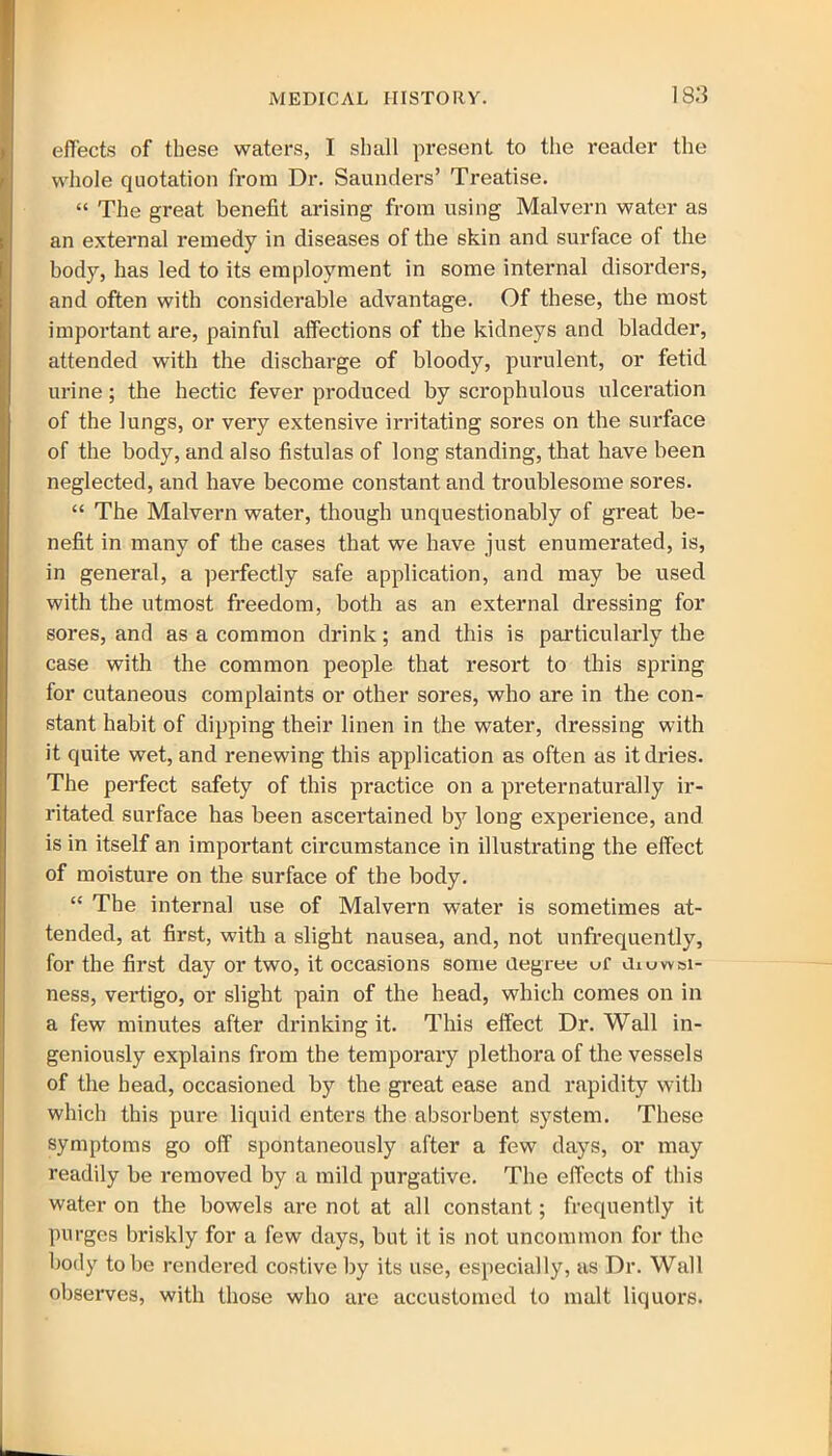 effects of these waters, I shall present to the reader the whole quotation from Dr. Saunders’ Treatise. “ The great benefit arising from using Malvern water as an external remedy in diseases of the skin and surface of the body, has led to its employment in some internal disorders, and often with considerable advantage. Of these, the most important are, painful affections of the kidneys and bladder, attended with the discharge of bloody, purulent, or fetid urine; the hectic fever produced by scrophulous ulceration of the lungs, or very extensive irritating sores on the surface of the body, and also fistulas of long standing, that have been neglected, and have become constant and troublesome sores. “ The Malvern water, though unquestionably of great be- nefit in many of the cases that we have just enumerated, is, in general, a perfectly safe application, and may be used with the utmost freedom, both as an external dressing for sores, and as a common drink; and this is particularly the case with the common people that resort to this spring for cutaneous complaints or other sores, who are in the con- stant habit of dipping their linen in the water, dressing with it quite wet, and renewing this application as often as it dries. The perfect safety of this practice on a preternaturally ir- ritated surface has been ascertained by long experience, and is in itself an important circumstance in illustrating the effect of moisture on the surface of the body. “ The internal use of Malvern water is sometimes at- tended, at first, with a slight nausea, and, not unfrequently, for the first day or two, it occasions some degree uf Jiuwsi- ness, vertigo, or slight pain of the head, which comes on in a few minutes after drinking it. This effect Dr. Wall in- geniously explains from the temporary plethora of the vessels of the head, occasioned by the great ease and rapidity with which this pure liquid enters the absorbent system. These symptoms go off spontaneously after a few days, or may readily be removed by a mild purgative. The effects of this water on the bowels are not at all constant; frequently it purges briskly for a few days, but it is not uncommon for the body to be rendered costive by its use, especially, as Dr. Wall observes, with those who are accustomed to malt liquors.