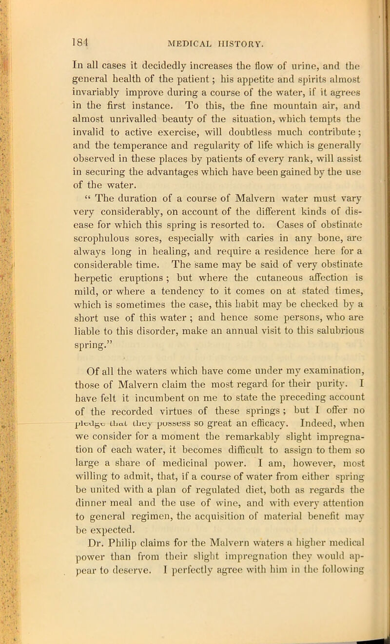 181 In all cases it decidedly increases the flow of urine, and the general health of the patient; his appetite and spirits almost invariably improve during a course of the water, if it agrees in the first instance. To this, the fine mountain air, and almost unrivalled beauty of the situation, which tempts the invalid to active exercise, will doubtless much contribute; and the temperance and regularity of life which is generally observed in these places by patients of every rank, will assist in securing the advantages which have been gained by the use of the water. “ The duration of a course of Malvern water must vary very considerably, on account of the different kinds of dis- ease for which this spring is resorted to. Cases of obstinate scrophulous sores, especially with caries in any bone, are always long in healing, and require a residence here for a considerable time. The same may be said of very obstinate herpetic eruptions ; but where the cutaneous affection is mild, or where a tendency to it comes on at stated times, which is sometimes the case, this habit may be checked by a short use of this water ; and hence some persons, who are liable to this disorder, make an annual visit to this salubrious spring.” Of all the waters which have come under my examination, those of Malvern claim the most regard for their purity. I have felt it incumbent on me to state the preceding account of the recorded virtues of these springs ; but I offer no pledge ilia.! they pussess so great an efficacy. Indeed, when we consider for a moment the remarkably slight impregna- tion of each water, it becomes difficult to assign to them so large a share of medicinal power. I am, however, most willing to admit, that, if a course of water from either spring be united with a plan of regulated diet, both as regards the dinner meal and the use of wine, and with every attention to general regimen, the acquisition of material benefit may be expected. Dr. Philip claims for the Malvern waters a higher medical power than from their slight impregnation they would ap-