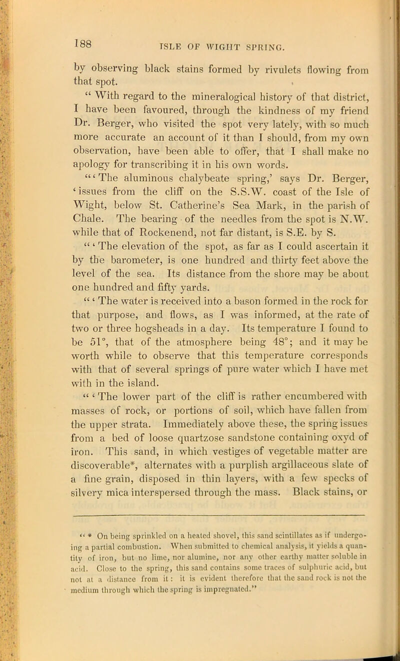 ISLE OF WIGHT SPUING. by observing black stains formed by rivulets flowing from that spot. “ With regard to the mineralogical history of that district, I have been favoured, through the kindness of my friend Dr. Berger, who visited the spot very lately, with so much more accurate an account of it than I should, from my own observation, have been able to offer, that I shall make no apology for transcribing it in his own words. “‘The aluminous chalybeate spring,’ says Dr. Berger, ‘issues from the cliff on the S.S.W. coast of the Isle of Wight, below St. Catherine’s Sea Mark, in the parish of Chale. The bearing of the needles from the spot is N.W. while that of Rockenend, not far distant, is S.E. by S. “ ‘ The elevation of the spot, as far as I could ascertain it by the barometer, is one hundred and thirty feet above the level of the sea. Its distance from the shore may be about one hundred and fifty yards. “ ‘ The water is received into a bason formed in the rock for that purpose, and flows, as I was informed, at the rate of two or three hogsheads in a day. Its temperature I found to be 51°, that of the atmosphere being 48°; and it may be worth while to observe that this temperature corresponds with that of several springs of pure water which I have met with in the island. “ ‘ The lower part of the cliff is rather encumbered with masses of rock, or portions of soil, which have fallen from the upper strata. Immediately above these, the spring issues from a bed of loose quartzose sandstone containing oxyd of iron. This sand, in which vestiges of vegetable matter are discoverable*, alternates with a purplish argillaceous slate of a fine grain, disposed in thin layers, with a few specks of silvery mica interspersed through the mass. Black stains, or “ * On being sprinkled on a heated shovel, this sand scintillates as if undergo- ing a partial combustion. When submitted to chemical analysis, it yields a quan- tity of iron, but no lime, nor alumine, nor any other earthy matter soluble in acid. Close to the spring, this sand contains some traces of sulphuric acid, but not at a distance from it: it is evident therefore that the sand rock is not the medium through which the spring is impregnated.”