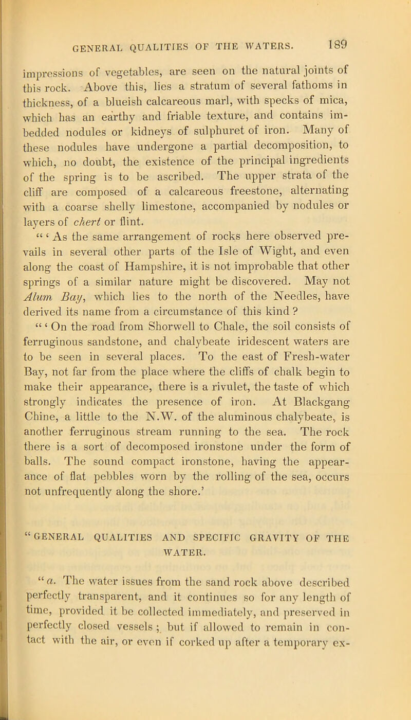GENERAL QUALITIES OF THE WATERS. impressions of vegetables, are seen on the natural joints of this rock. Above this, lies a stratum of several fathoms in thickness, of a blueish calcareous marl, with specks of mica, which has an earthy and friable texture, and contains im- bedded nodules or kidneys of sulphuret of iron. Many of these nodules have undergone a partial decomposition, to which, no doubt, the existence of the principal ingredients of the spring is to be ascribed. The upper strata of the cliff are composed of a calcareous freestone, alternating with a coarse shelly limestone, accompanied by nodules or layers of chert or flint. “ £ As the same arrangement of rocks here observed pre- vails in several other parts of the Isle of Wight, and even along the coast of Hampshire, it is not improbable that other springs of a similar nature might be discovered. May not Alum Bay, which lies to the north of the Needles, have derived its name from a circumstance of this kind ? “ ‘ On the road from Shorwell to Chale, the soil consists of ferruginous sandstone, and chalybeate iridescent waters are to be seen in several places. To the east of Fresh-water Bay, not far from the place where the cliffs of chalk begin to make their appearance, there is a rivulet, the taste of which strongly indicates the presence of iron. At Blackgang Chine, a little to the N.W. of the aluminous chalybeate, is another ferruginous stream running to the sea. The rock there is a sort of decomposed ironstone under the form of balls. The sound compact ironstone, having the appear- ance of flat pebbles worn by the rolling of the sea, occurs not unfrequently along the shore.’ “ GENERAL QUALITIES AND SPECIFIC GRAVITY OF THE WATER. The water issues from the sand rock above described perfectly transparent, and it continues so for any length of time, provided it be collected immediately, and preserved in perfectly closed vessels ; but if allowed to remain in con- tact with the air, or even if corked up after a temporary ex-