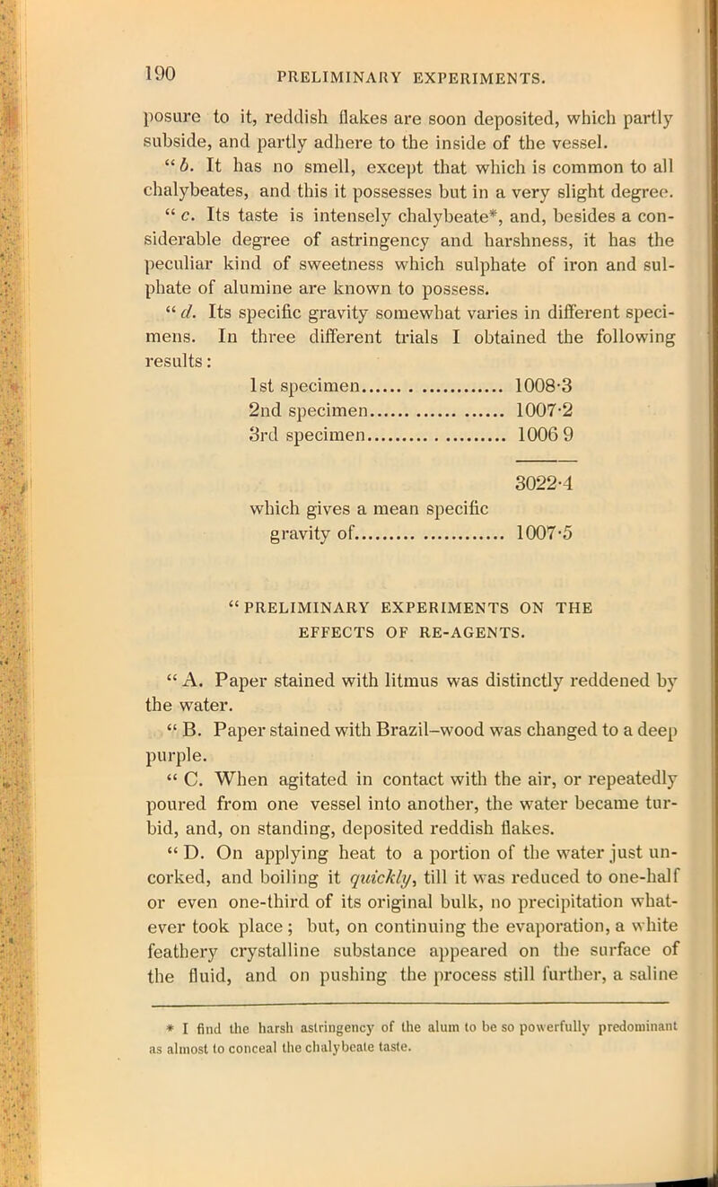 PRELIMINARY EXPERIMENTS. posure to it, reddish flakes are soon deposited, which partly subside, and partly adhere to the inside of the vessel. “ b. It has no smell, except that which is common to all chalybeates, and this it possesses but in a very slight degree. “ c. Its taste is intensely chalybeate*, and, besides a con- siderable degree of astringency and harshness, it has the peculiar kind of sweetness which sulphate of iron and sul- phate of alumine are known to possess. “ d. Its specific gravity somewhat varies in different speci- mens. In three different trials I obtained the following results: 1st specimen 1008-3 2nd specimen 1007-2 3rd specimen 1006 9 3022-4 which gives a mean specific gravity of 1007-5 “PRELIMINARY EXPERIMENTS ON THE EFFECTS OF RE-AGENTS. “ A. Paper stained with litmus was distinctly reddened by the water. “ B. Paper stained with Brazil-wood was changed to a deep purple. “ C. When agitated in contact with the air, or repeatedly poured from one vessel into another, the water became tur- bid, and, on standing, deposited reddish flakes. “ D. On applying heat to a portion of the water just un- corked, and boiling it quickly, till it was reduced to one-half or even one-third of its original bulk, no precipitation what- ever took place ; but, on continuing the evaporation, a white feathery crystalline substance appeared on the surface of the fluid, and on pushing the process still further, a saline * I find the harsh astringency of the alum to be so powerfully predominant as almost to conceal the chalybeate taste.