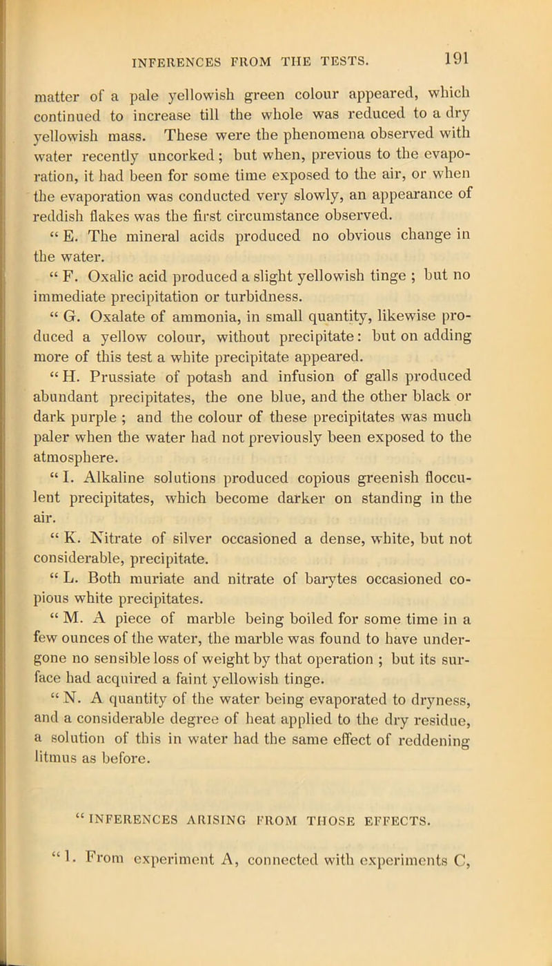 matter of a pale yellowish green colour appeared, which continued to increase till the whole was reduced to a dry yellowish mass. These were the phenomena observed with water recently uncorked; but when, previous to the evapo- ration, it had been for some time exposed to the air, or when the evaporation was conducted very slowly, an appearance of reddish flakes was the first circumstance observed. “ E. The mineral acids produced no obvious change in the water. “ F. Oxalic acid produced a slight yellowish tinge ; but no immediate precipitation or turbidness. “ G. Oxalate of ammonia, in small quantity, likewise pro- duced a yellow colour, without precipitate: but on adding more of this test a white precipitate appeared. “ H. Prussiate of potash and infusion of galls produced abundant precipitates, the one blue, and the other black or dark purple ; and the colour of these precipitates was much paler when the water had not previously been exposed to the atmosphere. “I. Alkaline solutions produced copious greenish floccu- lent precipitates, which become darker on standing in the air. “ K. Nitrate of silver occasioned a dense, white, but not considerable, precipitate. “ L. Both muriate and nitrate of barytes occasioned co- pious white precipitates. “ M. A piece of marble being boiled for some time in a few ounces of the water, the marble was found to have under- gone no sensible loss of weight by that operation ; but its sur- face had acquired a faint yellowish tinge. “ N. A quantity of the water being evaporated to dryness, and a considerable degree of heat applied to the dry residue, a solution of this in water had the same effect of reddening litmus as before. “INFERENCES ARISING FROM THOSE EFFECTS. “1. From experiment A, connected with experiments C,