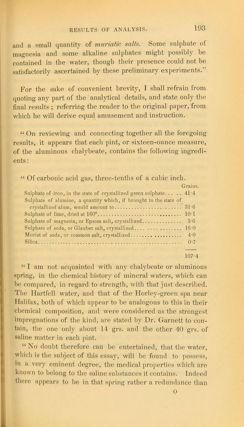 RESULTS OF ANALYSIS. aJid a small quantity of muriatic salts. Some sulphate of magnesia and some alkaline sulphates might possibly he contained in the water, though their presence could not be satisfactorily ascertained by these preliminary experiments.” For the sake of convenient brevity, I shall refrain from quoting any part of the analytical details, and state only the final results ; referring the reader to the original paper, from which he will derive equal amusement and instruction. “ On reviewing and connecting together all the foregoing- results, it appears that each pint, or sixteen-ounce measure, of the aluminous chalybeate, contains the following ingredi- ents : “ Of carbonic acid gas, three-tenths of a cubic inch. Grains. Sulphate of iron, in the state of crystallized green sulphate 41-4 Sulphate of alumine, a quantity which, if brought to the state of crystallized alum, would amount to 31 6 Sulphate of lime, dried at 160° 10T Sulphate of magnesia, or Epsom salt, crystallized 3-6 Sulphate of soda, or Glauber salt, crystallized 16-0 Muriat of soda, or common salt, crystallized 4-0 Silica 07 107-4 “ I am not acquainted with any chalybeate or aluminous spring, in the chemical history of mineral waters, which can be compared, in regard to strength, with that just described. The Hartfell water, and that of the Horley-green spa near Halifax, both of which appear to be analogous to this in their chemical composition, and were considered as the strongest impregnations of the kind, are stated by Dr. Garnett to con- tain, the one only about 14 grs. and the other 40 grs. of saline matter in each pint. “ No doubt therefore can be entertained, that the water, which is the subject of this essay, will be found to possess, in a very eminent degree, the medical properties which are known to belong to the saline substances it contains. Indeed there appears to be in that spring rather a redundance than O
