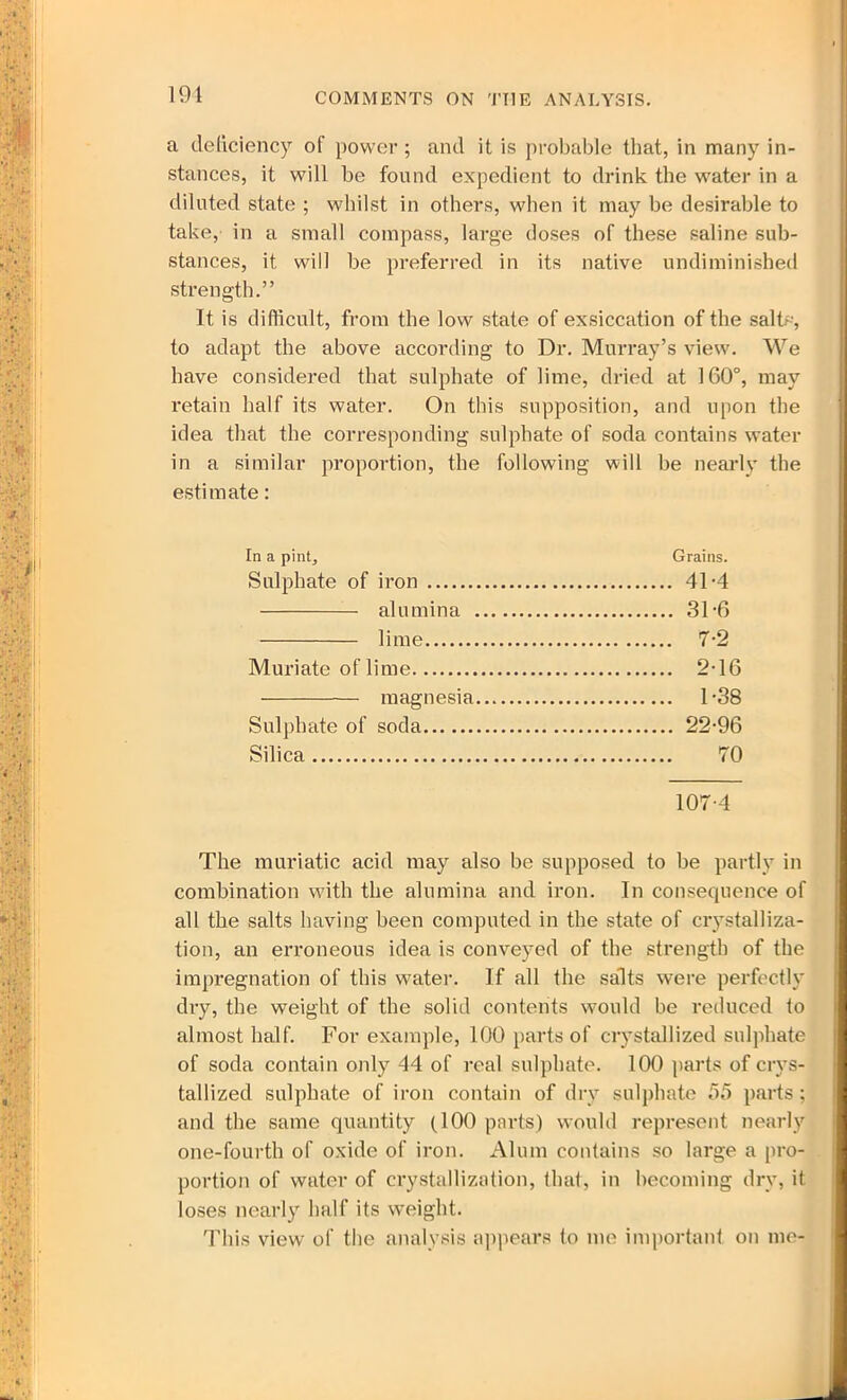 191 COMMENTS ON THE ANALYSIS. a deficiency of power ; and it is probable that, in many in- stances, it will be found expedient to drink the water in a diluted state ; whilst in others, when it may be desirable to take, in a small compass, large doses of these saline sub- stances, it will be preferred in its native undiminished strength.” It is difficult, from the low state of exsiccation of the salts, to adapt the above according to Dr. Murray’s view. We have considered that sulphate of lime, dried at 160°, may retain half its water. On this supposition, and upon the idea that the corresponding sulphate of soda contains water in a similar proportion, the following will be nearly the estimate: In a pint. Grains. Sulphate of iron 41-4 alumina 31-6 lime 7-2 Muriate of lime 2-16 magnesia 1-38 Sulphate of soda 22-96 Silica 70 107-4 The muriatic acid may also be supposed to be partly in combination with the alumina and iron. In consequence of all the salts having been computed in the state of crystalliza- tion, an erroneous idea is conveyed of the strength of the impregnation of this water. If all the salts were perfectly dry, the weight of the solid contents would be reduced to almost half. For example, 100 parts of crystallized sulphate of soda contain only 44 of real sulphate. 100 parts of crys- tallized sulphate of iron contain of dry sulphate 55 parts; and the same quantity (100 parts) would represent nearly one-fourth of oxide of iron. Alum contains so large a pro- portion of water of crystallization, that, in becoming dry, it loses nearly half its weight. This view of the analysis appears to me important on me-