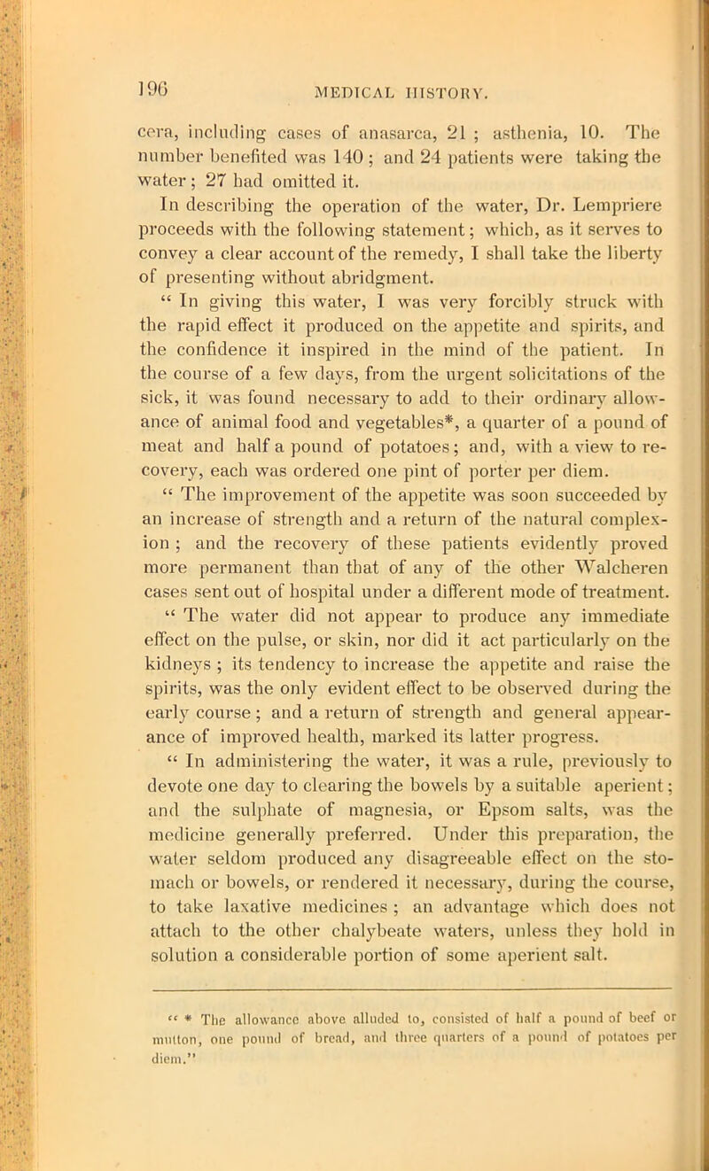 cera, including cases of anasarca, 21 ; asthenia, 10. The number benefited was 140 ; and 24 patients were taking the water ; 27 had omitted it. In describing the operation of the water, Dr. Lempriere proceeds with the following statement; which, as it serves to convey a clear account of the remedy, I shall take the liberty of presenting without abridgment. “ In giving this water, I was very forcibly struck with the rapid effect it produced on the appetite and spirits, and the confidence it inspired in the mind of the patient. In the course of a few days, from the urgent solicitations of the sick, it was found necessary to add to their ordinary allow- ance of animal food and vegetables*, a quarter of a pound of meat and half a pound of potatoes; and, with a view to re- covery, each was ordered one pint of porter per diem. “ The improvement of the appetite was soon succeeded by an increase of strength and a return of the natural complex- ion ; and the recovery of these patients evidently proved more permanent than that of any of the other Walcheren cases sent out of hospital under a different mode of treatment. “ The water did not appear to produce any immediate effect on the pulse, or skin, nor did it act particularly on the kidneys ; its tendency to increase the appetite and raise the spirits, was the only evident effect to be observed during the early course; and a return of strength and general appear- ance of improved health, marked its latter progress. “ In administering the water, it was a rule, previously to devote one day to clearing the bowels by a suitable aperient; and the sulphate of magnesia, or Epsom salts, was the medicine generally preferred. Under this preparation, the water seldom produced any disagreeable effect on the sto- mach or bowels, or rendered it necessary, during the course, to take laxative medicines ; an advantage which does not attach to the other chalybeate waters, unless they hold in solution a considerable portion of some aperient salt. “ * The allowance above alluded to, consisted of half a pound of beef or mutton, one pound of bread, and three quarters of a pound of potatoes per diem.”