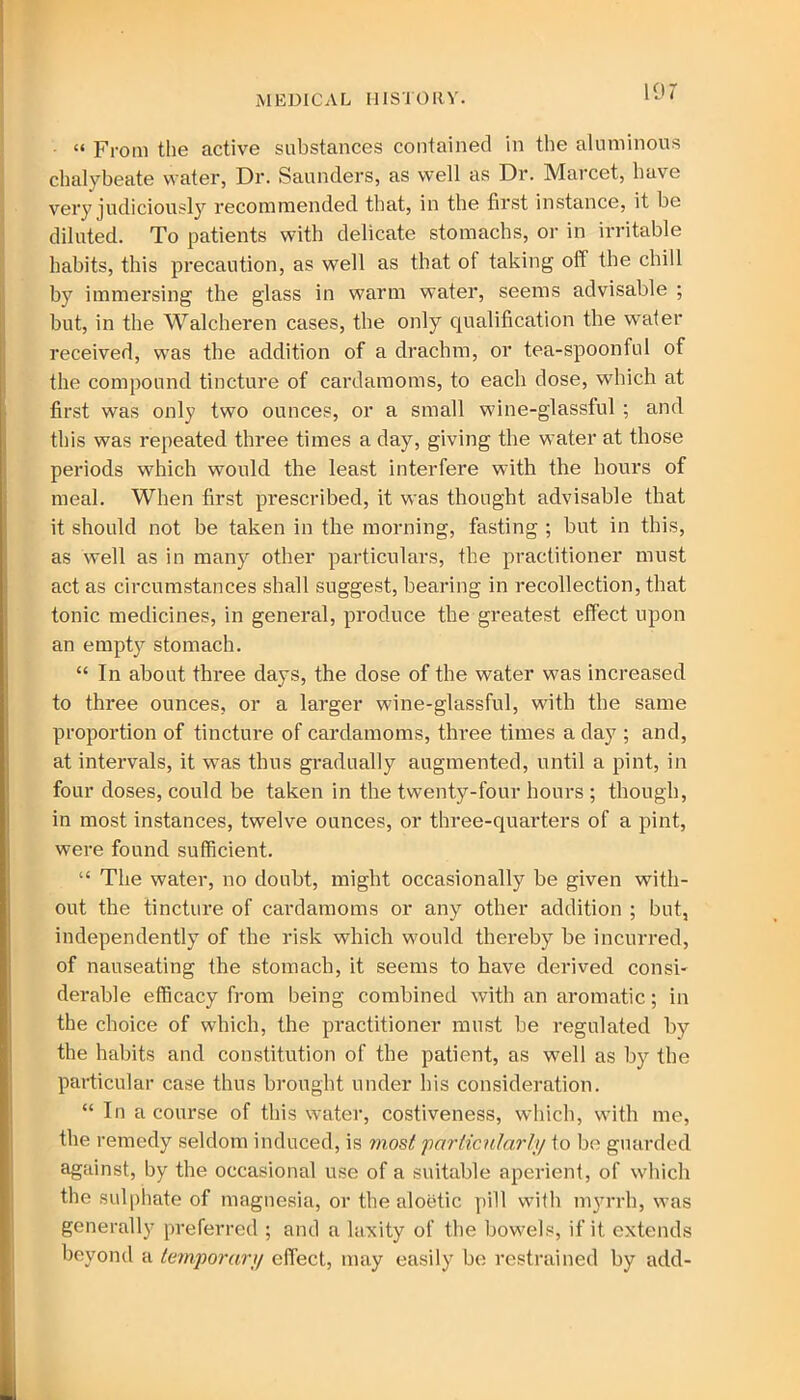 ■ “ From the active substances contained in the aluminous chalybeate water, Dr. Saunders, as well as Dr. Marcet, have very judiciously recommended that, in the first instance, it be diluted. To patients with delicate stomachs, or in irritable habits, this precaution, as well as that of taking off the chill by immersing the glass in warm water, seems advisable ; but, in the Walcheren cases, the only qualification the water received, was the addition of a drachm, or tea-spoonful of the compound tincture of cardamoms, to each dose, which at first was only two ounces, or a small wine-glassful ; and this was repeated three times a day, giving the water at those periods which would the least interfere with the hours of meal. When first prescribed, it was thought advisable that it should not be taken in the morning, fasting ; but in this, as well as in many other particulars, the practitioner must act as circumstances shall suggest, bearing in recollection, that tonic medicines, in general, produce the greatest effect upon an empty stomach. “ In about three days, the dose of the water was increased to three ounces, or a larger wine-glassful, with the same proportion of tincture of cardamoms, three times a day ; and, at intervals, it was thus gradually augmented, until a pint, in four doses, could be taken in the twenty-four hours ; though, in most instances, twelve ounces, or three-quarters of a pint, were found sufficient. “ The water, no doubt, might occasionally be given with- out the tincture of cardamoms or any other addition ; but, independently of the risk which would thereby be incurred, of nauseating the stomach, it seems to have derived consi- derable efficacy from being combined with an aromatic; in the choice of which, the practitioner must be regulated by the habits and constitution of the patient, as well as by the particular case thus brought under his consideration. “ In a course of this water, costiveness, which, with me, the remedy seldom induced, is most particularly to be guarded against, by the occasional use of a suitable aperient, of which the sulphate of magnesia, or the aloetic pill with myrrh, was generally preferred ; and a laxity of the bowels, if it extends beyond a temporary effect, may easily be restrained by add-