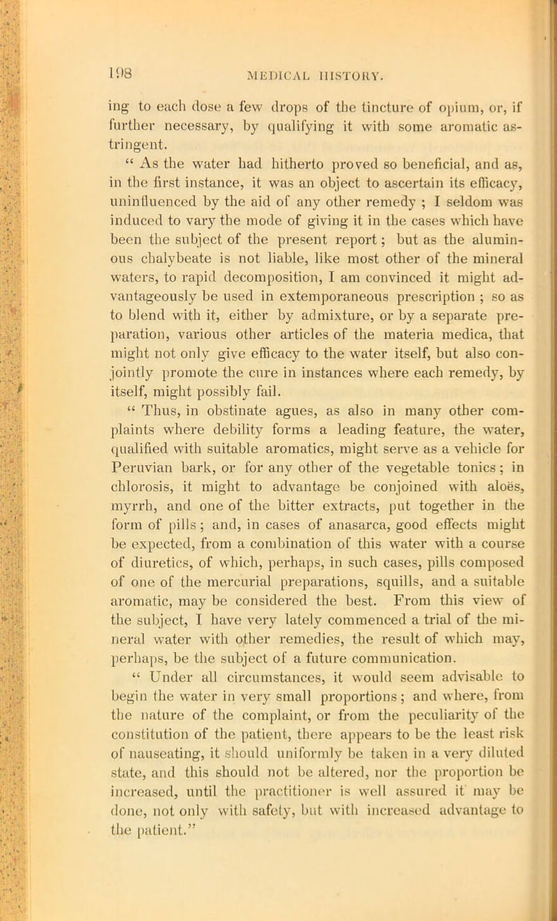 mg to each dose a few drops of the tincture of opium, or, if further necessary, by qualifying it with some aromatic as- tri ngent. “ As the water had hitherto proved so beneficial, and as, in the first instance, it was an object to ascertain its efiicacy, uninfluenced by the aid of any other remedy ; I seldom was induced to vary the mode of giving it in the cases which have been the subject of the present report; but as the alumin- ous chalybeate is not liable, like most other of the mineral waters, to rapid decomposition, I am convinced it might ad- vantageously be used in extemporaneous prescription ; so as to blend with it, either by admixture, or by a separate pre- paration, various other articles of the materia medica, that might not only give efficacy to the water itself, but also con- jointly promote the cure in instances where each remedy, by itself, might possibly fail. “ Thus, in obstinate agues, as also in many other com- plaints where debility forms a leading feature, the water, qualified with suitable aromatics, might serve as a vehicle for Peruvian bark, or for any other of the vegetable tonics; in chlorosis, it might to advantage be conjoined with aloes, myrrh, and one of the bitter extracts, put together in the form of pills; and, in cases of anasarca, good effects might be expected, from a combination of this water with a course of diuretics, of which, perhaps, in such cases, pills composed of one of the mercurial preparations, squills, and a suitable aromatic, may be considered the best. From this view of the subject, I have very lately commenced a trial of the mi- neral water with other remedies, the result of which may, perhaps, be the subject of a future communication. “ Under all circumstances, it would seem advisable to begin the water in very small proportions; and where, from the nature of the complaint, or from the peculiarity of the constitution of the patient, there appears to be the least risk of nauseating, it should uniformly be taken in a very diluted state, and this should not be altered, nor the proportion be increased, until the practitioner is well assured it may be done, not only with safety, but with increased advantage to the patient.”