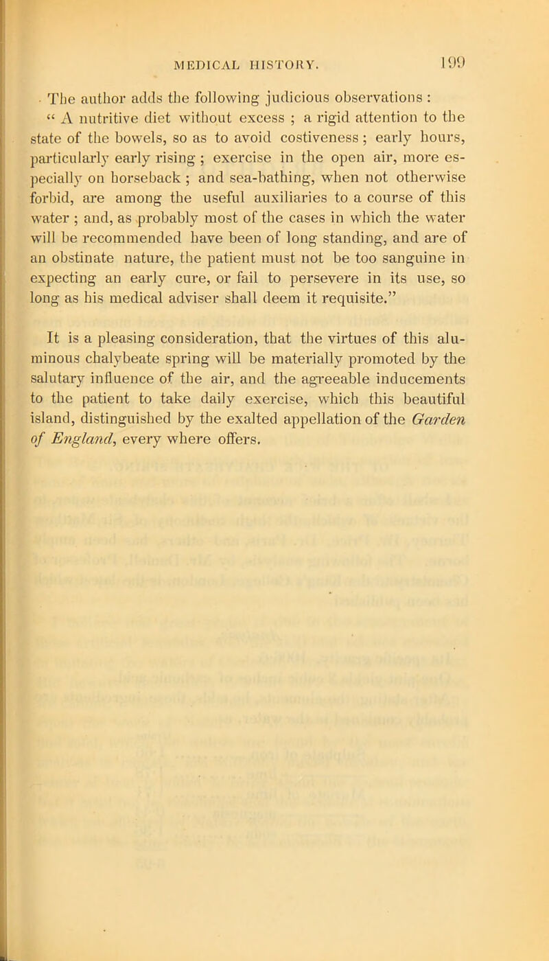 The author adds the following judicious observations : “ A nutritive diet without excess ; a rigid attention to the state of the bowels, so as to avoid costiveness; early hours, particularly early rising ; exercise in the open air, more es- pecially on horseback ; and sea-bathing, when not otherwise forbid, are among the useful auxiliaries to a course of this water ; and, as probably most of the cases in which the water will be recommended have been of long standing, and are of an obstinate nature, the patient must not be too sanguine in expecting an early cure, or fail to persevere in its use, so long as his medical adviser shall deem it requisite.” It is a pleasing consideration, that the virtues of this alu- minous chalybeate spring will be materially promoted by the salutary influence of the air, and the agreeable inducements to the patient to take daily exercise, which this beautiful island, distinguished by the exalted appellation of the Garden of England, every where offers.