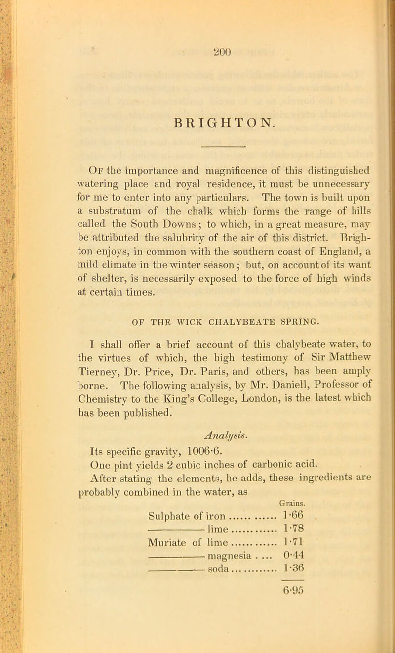 Of the importance and magnificence of this distinguished watering place and royal residence, it must be unnecessary for me to enter into any particulars. The town is built upon a substratum of the chalk which forms the range of hills called the South Downs; to which, in a great measure, may he attributed the salubrity of the air of this district. Brigh- ton enjoys, in common with the southern coast of England, a mild climate in the winter season ; hut, on account of its want of shelter, is necessarily exposed to the force of high winds at certain times. OF THE WICK CHALYBEATE SPRING. I shall offer a brief account of this chalybeate water, to the virtues of which, the high testimony of Sir Matthew Tierney, Dr. Price, Dr. Paris, and others, has been amply borne. The following analysis, by Mr. Daniel!, Professor of Chemistry to the King’s College, London, is the latest which has been published. Analysis. Its specific gravity, 1006-6. One pint yields 2 cubic inches of carbonic acid. After stating the elements, he adds, these ingredients are probably combined in the water, as Grains. Sulphate of iron 1 '66 lime T78 Muriate of lime 1-71 magnesia.... 0-44 ■— soda 1-36