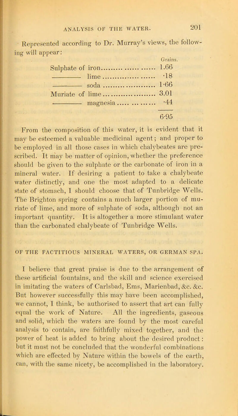 ■ Represented according to Dr. Murray’s views, the iollow- ing will appear: Grains. Sulphate of iron 1.66 lime 18 soda 1‘66 Muriate of lime 3.01 magnesia '44 6-95 From the composition of this water, it is evident that it may be esteemed a valuable medicinal agent; and proper to be employed in all those cases in which chalybeates are pre- scribed. It may be matter of opinion, whether the preference should be given to the sulphate or the carbonate of iron in a mineral water. If desiring a patient to take a chalybeate water distinctly, and one the most adapted to a delicate state of stomach, I should choose that of Tunbridge Wells. The Brighton spring contains a much larger portion of mu- riate of lime, and more of sulphate of soda, although not an important quantity. It is altogether a more stimulant water than the carbonated chalybeate of Tunbridge Wells. OF THE FACTITIOUS MINERAL WATERS, OR GERMAN SPA. I believe that great praise is due to the arrangement of these artificial fountains, and the skill and science exercised in imitating the waters of Carlsbad, Eras, Marienbad, &c. &c. But however successfully this may have been accomplished, we cannot, I think, be authorised to assert that art can fully equal the work of Nature. All the ingredients, gaseous and solid, which the waters are found by the most careful analysis to contain, are faithfully mixed together, and the power of heat is added to bring about the desired product: but it must not be concluded that the wonderful combinations which are effected by Nature within the bowels of the earth, can, with the same nicety, be accomplished in the laboratory.