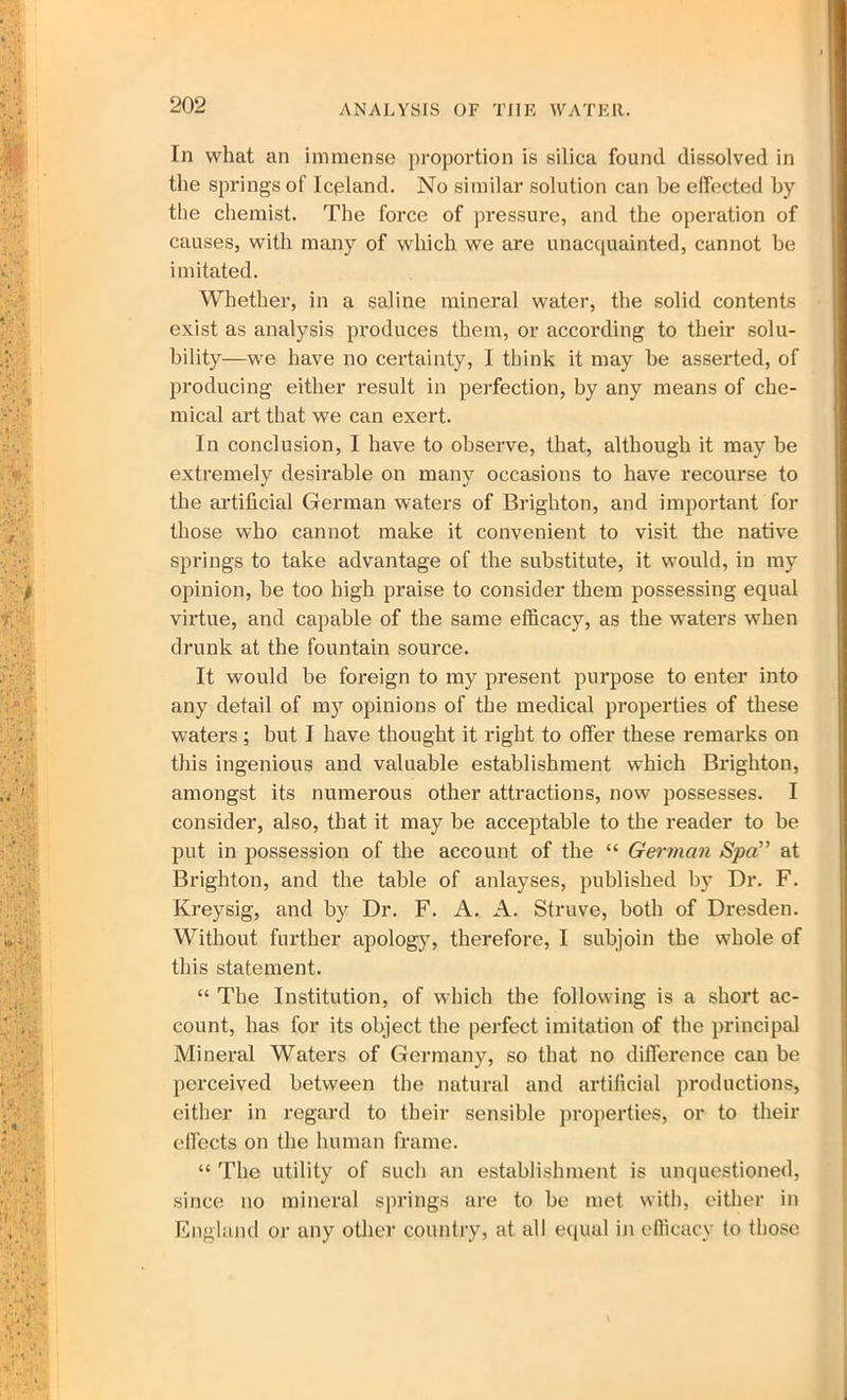 In what an immense proportion is silica found dissolved in the springs of Iceland. No similar solution can be effected by the chemist. The force of pressure, and the operation of causes, with many of which we are unacquainted, cannot be imitated. Whether, in a saline mineral water, the solid contents exist as analysis produces them, or according to their solu- bility—we have no certainty, I think it may be asserted, of producing either result in perfection, by any means of che- mical art that we can exert. In conclusion, I have to observe, that, although it may be extremely desirable on many occasions to have recourse to the artificial German waters of Brighton, and important for those who cannot make it convenient to visit the native springs to take advantage of the substitute, it would, in my opinion, be too high praise to consider them possessing equal virtue, and capable of the same efficacy, as the waters when drunk at the fountain source. It would be foreign to my present purpose to enter into any detail of my opinions of the medical properties of these waters ; but I have thought it right to offer these remarks on this ingenious and valuable establishment which Brighton, amongst its numerous other attractions, now possesses. I consider, also, that it may be acceptable to the reader to be put in possession of the account of the “ German Spa” at Brighton, and the table of anlayses, published by Dr. F. Kreysig, and by Dr. F. A. A. Struve, both of Dresden. Without further apology, therefore, I subjoin the whole of this statement. “ The Institution, of which the following is a short ac- count, has for its object the perfect imitation of the principal Mineral Waters of Germany, so that no difference can be perceived between the natural and artificial productions, either in regard to their sensible properties, or to their effects on the human frame. “ The utility of such an establishment is unquestioned, since no mineral springs are to be met with, either in England or any other country, at all equal in efficacy to those