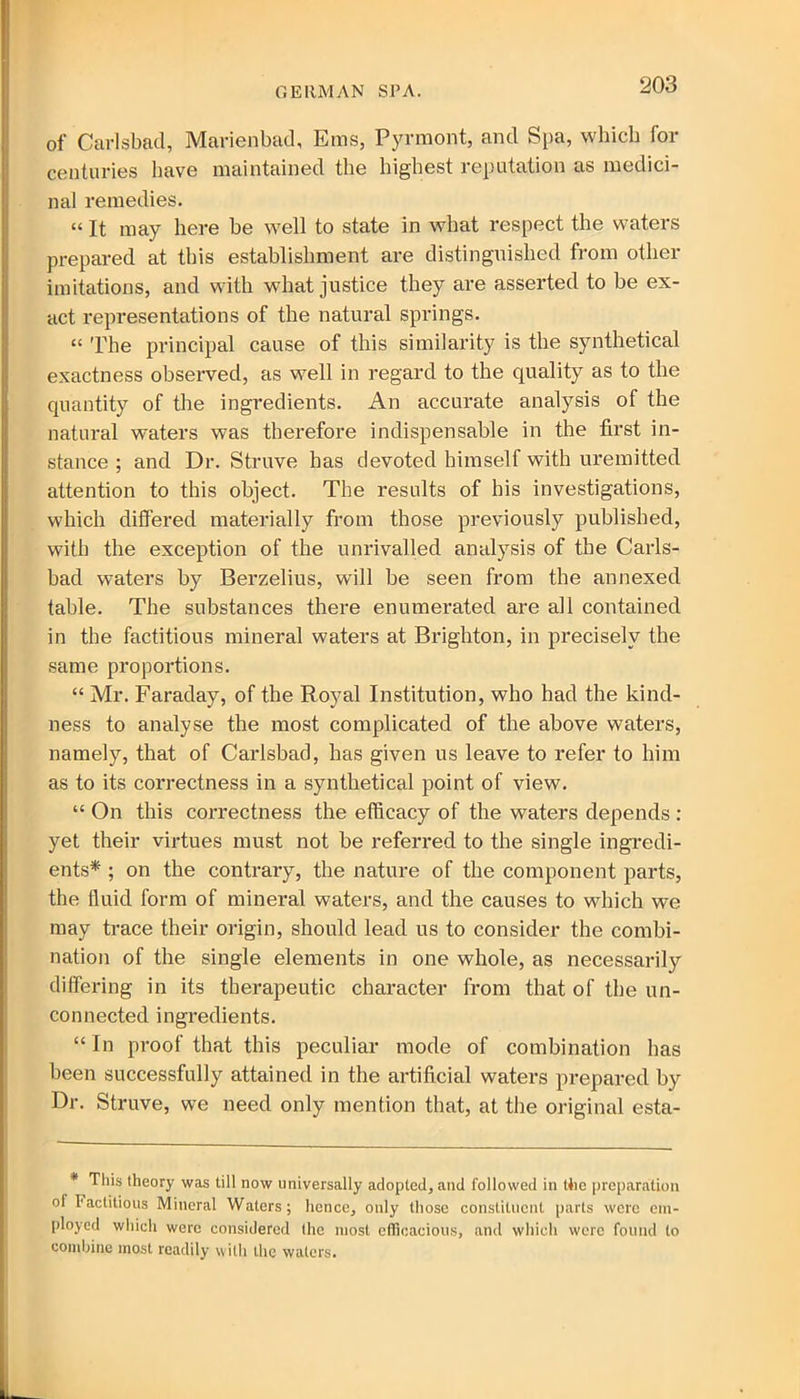 GERMAN SPA. of Carlsbad, Marienbad, Eras, Pyrmont, and Spa, which for centuries have maintained the highest reputation as medici- nal remedies. “ It may here be well to state in what respect the waters prepared at this establishment are distinguished from other imitations, and with what justice they are asserted to be ex- act representations of the natural springs. “ The principal cause of this similarity is the synthetical exactness observed, as well in regard to the quality as to the quantity of the ingredients. An accurate analysis of the natural waters was therefore indispensable in the first in- stance ; and Dr. Struve has devoted himself with uremitted attention to this object. The results of his investigations, which differed materially from those previously published, with the exception of the unrivalled analysis of the Carls- bad waters by Berzelius, will be seen from the annexed table. The substances there enumerated are all contained in the factitious mineral waters at Brighton, in precisely the same proportions. “ Mr. Faraday, of the Royal Institution, who had the kind- ness to analyse the most complicated of the above waters, namely, that of Carlsbad, has given us leave to refer to him as to its correctness in a synthetical point of view. “ On this correctness the efficacy of the waters depends : yet their virtues must not be referred to the single ingredi- ents* ; on the contrary, the nature of the component parts, the fluid form of mineral waters, and the causes to which we may trace their origin, should lead us to consider the combi- nation of the single elements in one whole, as necessarily differing in its therapeutic character from that of the un- connected ingredients. “In proof that this peculiar mode of combination has been successfully attained in the artificial waters prepared by Dr. Struve, we need only mention that, at the original esta- * This theory was till now universally adopted, and followed in the preparation of Factitious Mineral Waters; hence, only those constituent parts were em- ployed which were considered the most efficacious, and which were found to combine most readily with the waters.