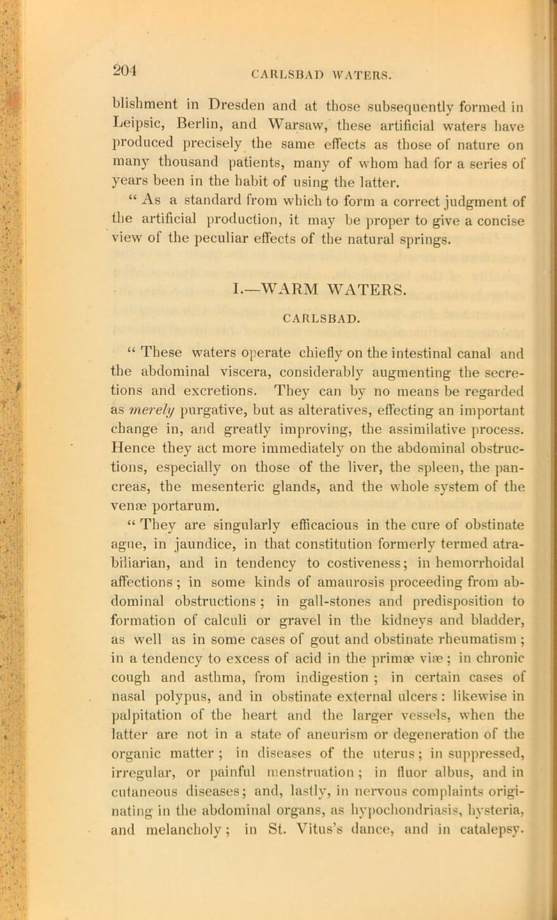 blishment in Dresden and at those subsequently formed in Leipsic, Berlin, and Warsaw, these artificial waters have produced precisely the same effects as those of nature on many thousand patients, many of whom had for a series of years been in the habit of using the latter. “ As a standard from which to form a correct judgment of the artificial production, it may be proper to give a concise view ol the peculiar effects of the natural springs. I.—WARM WATERS. CARLSBAD. “ These waters operate chiefly on the intestinal canal and the abdominal viscera, considerably augmenting the secre- tions and excretions. They can by no means be regarded as merely purgative, but as alteratives, effecting an important change in, and greatly improving, the assimilative process. Hence they act more immediately on the abdominal obstruc- tions, especially on those of the liver, the spleen, the pan- creas, the mesenteric glands, and the whole system of the venae portarum. “ They are singularly efficacious in the cure of obstinate ague, in jaundice, in that constitution formerly termed atra- biliarian, and in tendency to costiveness; in hemorrhoidal affections ; in some kinds of amaurosis proceeding from ab- dominal obstructions ; in gall-stones and predisposition to formation of calculi or gravel in the kidneys and bladder, as well as in some cases of gout and obstinate rheumatism ; in a tendency to excess of acid in the primse vise; in chronic cough and asthma, from indigestion ; in certain cases of nasal polypus, and in obstinate external ulcers: likewise in palpitation of tbe heart and the larger vessels, when the latter are not in a state of aneurism or degeneration of the organic matter; in diseases of the uterus; in suppressed, irregular, or painful menstruation ; in fluor albus, and in cutaneous diseases; and, lastly, in nervous complaints origi- nating in the abdominal organs, as hypochondriasis, hysteria, and melancholy; in St. Vitus’s dance, and in catalepsy.