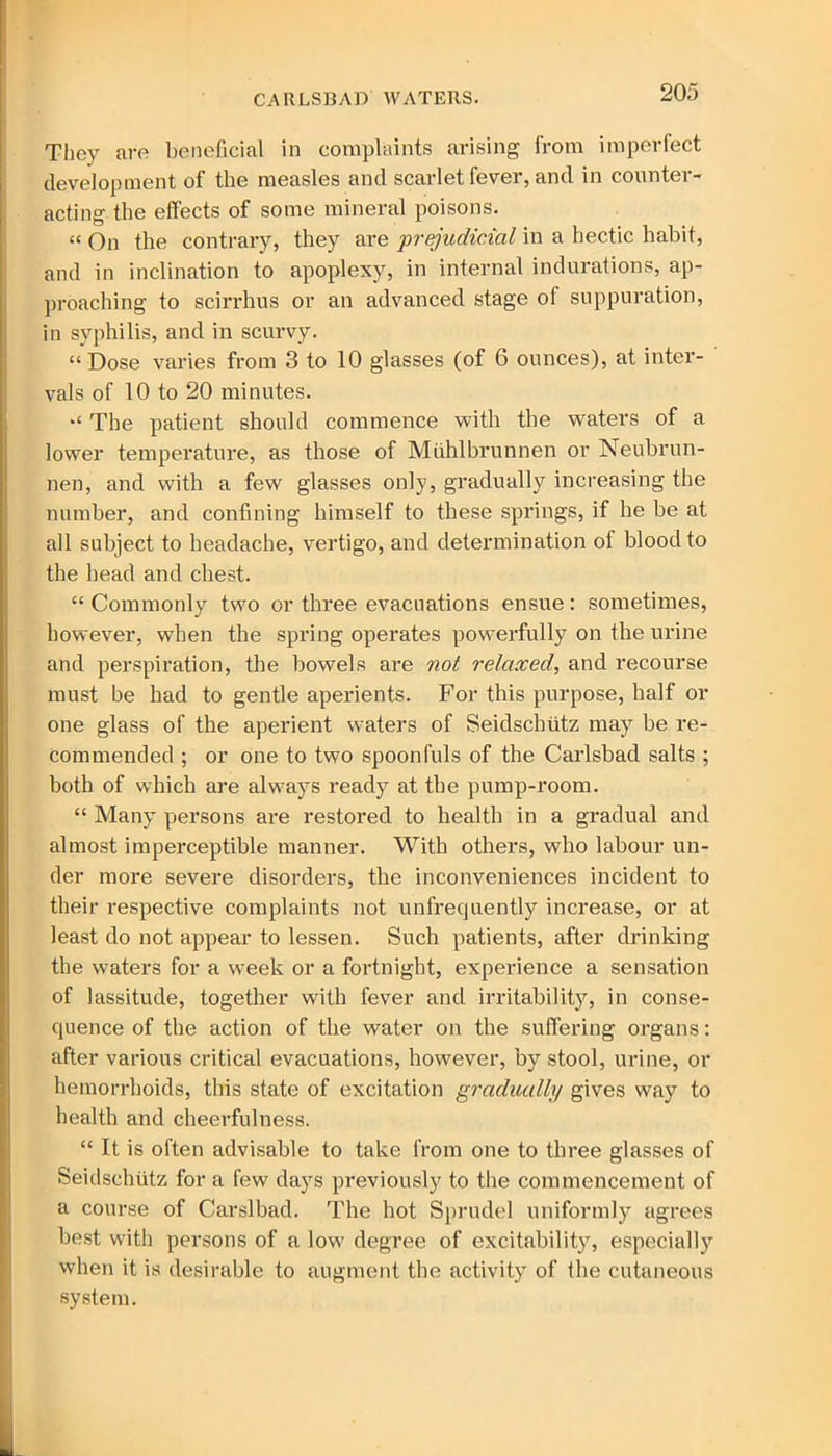 They are beneficial in complaints arising from imperfect development of the measles and scarlet fever, and in counter- acting the effects of some mineral poisons. “ On the contrary, they are 'prejudicial in a hectic habit, and in inclination to apoplexy, in internal indurations, ap- proaching to scirrhus or an advanced stage of suppuration, in syphilis, and in scurvy. “Dose varies from 3 to 10 glasses (of 6 ounces), at inter- vals of 10 to 20 minutes. “ The patient should commence with the waters of a lower temperature, as those of Miihlbrunnen or Neubrun- nen, and with a few glasses only, gradually increasing the number, and confining himself to these springs, if he be at all subject to headache, vertigo, and determination of blood to the head and chest. “ Commonly two or three evacuations ensue: sometimes, however, when the spring operates powerfully on the urine and perspiration, the bowels are not relaxed, and recourse must be had to gentle aperients. For this purpose, half or one glass of the aperient waters of Seidschiitz may be re- commended ; or one to two spoonfuls of the Carlsbad salts ; both of which are always ready at the pump-room. “ Many persons are restored to health in a gradual and almost imperceptible manner. With others, who labour un- der more severe disorders, the inconveniences incident to their respective complaints not unfrequently increase, or at least do not appear to lessen. Such patients, after drinking the waters for a week or a fortnight, experience a sensation of lassitude, together with fever and irritability, in conse- quence of the action of the water on the suffering organs: after various critical evacuations, however, by stool, urine, or hemorrhoids, this state of excitation gradually gives way to health and cheerfulness. “ It is often advisable to take from one to three glasses of Seidschiitz for a few days previously to the commencement of a course of Carslbad. The hot Sprudel uniformly agrees best with persons of a low degree of excitability, especially when it is desirable to augment the activity of the cutaneous system.
