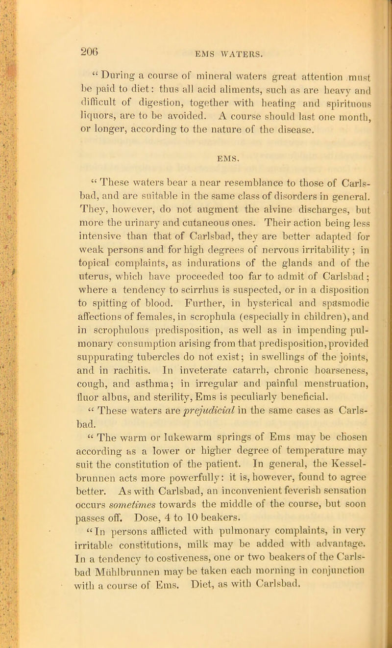 EMS WATERS. “ During a course of mineral waters great attention must be paid to diet: thus all acid aliments, such as are heavy and difficult of digestion, together with heating and spirituous liquors, are to be avoided. A course should last one month, or longer, according to the nature of the disease. EMS. “ These waters bear a near resemblance to those of Carls- bad, and are suitable in the same class of disorders in general. They, however, do not augment the alvine discharges, but more the urinary and cutaneous ones. Their action being less intensive than that of Carlsbad, they are better adapted for weak persons and for high degrees of nervous irritability ; in topical complaints, as indurations of the glands and of the uterus, which have proceeded too far to admit of Carlsbad; where a tendency to scirrhus is suspected, or in a disposition to spitting of blood. Further, in hysterical and spasmodic affections of females, in scrophula (especially in children), and in scrophulous predisposition, as well as in impending pul- monary consumption arising from that predisposition,provided suppurating tubercles do not exist; in swellings of the joints, and in rachitis. In inveterate catarrh, chronic hoarseness, cough, and asthma; in irregular and painful menstruation, fluor albus, and sterility, Ems is peculiarly beneficial. “ These waters are 'prejudicial in the same cases as Carls- bad. “ The warm or lukewarm springs of Ems may be chosen according as a lower or higher degree of temperature may suit the constitution of the patient. In general, the Kessel- brunnen acts more powerfully: it is,however, found to agree better. As with Carlsbad, an inconvenient feverish sensation occurs sometimes towards the middle of the course, but soon passes off. Dose, 4 to 10 beakers. “In persons afflicted with pulmonary complaints, in very irritable constitutions, milk may be added with advantage. In a tendency to costiveness, one or two beakers of the Carls- bad Muhlbrunnen may be taken each morning in conjunction with a course of Ems. Diet, as with Carlsbad.