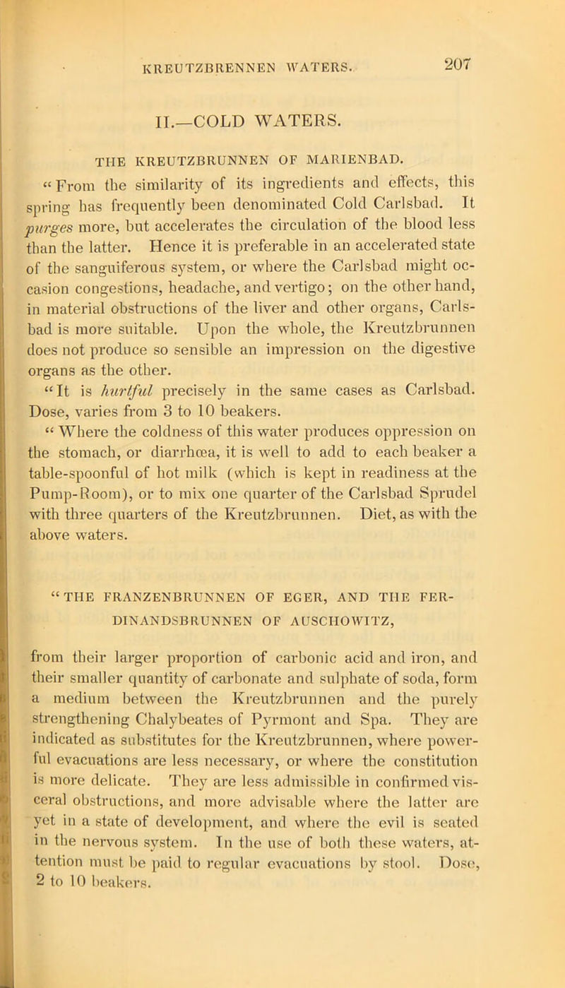 KREUTZBRENNEN WATERS. II.—COLD WATERS. THE KREUTZBRUNNEN OF MARIENBAD. “ From the similarity of its ingredients and effects, this spring has frequently been denominated Cold Carlsbad. It purges more, but accelerates the circulation of the blood less than the latter. Hence it is preferable in an accelerated state of the sanguiferous system, or where the Carlsbad might oc- casion congestions, headache, and vertigo; on the other hand, in material obstructions of the liver and other organs, Carls- bad is more suitable. Upon the whole, the Kreutzbrunnen does not produce so sensible an impression on the digestive organs as the other. “It is hurtful precisely in the same cases as Carlsbad. Dose, varies from 3 to 10 beakers. “ Where the coldness of this water produces oppression on the stomach, or diarrhoea, it is well to add to each beaker a table-spoonful of hot milk (which is kept in readiness at the Pump-Room), or to mix one quarter of the Carlsbad Sprudel with three quarters of the Kreutzbrunnen. Diet, as with the above waters. “THE FRANZENBRUNNEN OF EGER, AND THE FER- DINANDSBRUNNEN OF AUSCHOWITZ, from their larger proportion of carbonic acid and iron, and their smaller quantity of carbonate and sulphate of soda, form a medium between the Kreutzbrunnen and the purely strengthening Chalybeates of Pyrmont and Spa. They are indicated as substitutes for the Kreutzbrunnen, where power- ful evacuations are less necessary, or where the constitution is more delicate. They are less admissible in confirmed vis- ceral obstructions, and more advisable where the latter are yet in a state of development, and where the evil is seated in the nervous system. In the use of both these waters, at- tention must he paid to regular evacuations by stool. Dose, 2 to 10 beakers.