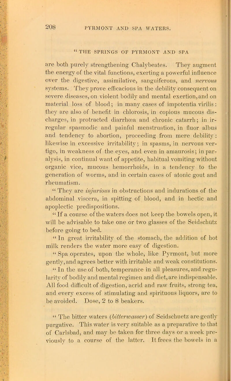 “THE SPRINGS OF PYRMONT AND SPA are both purely strengthening Chalybeates. They augment the energy of the vital functions, exerting a powerful influence over the digestive, assimilative, sanguiferous, and nervous systems. They prove efficacious in the debility consequent on severe diseases, on violent bodily and mental exertion, and on material loss of blood; in many cases of impotentia virilis: they are also of benefit in chlorosis, in copious mucous dis- charges, in protracted diarrhoea and chronic catarrh; in ir- regular spasmodic and painful menstruation, in fiuor albus and tendency to abortion, proceeding from mere debility: likewise in excessive irritability; in spasms, in nervous ver- tigo, in weakness of the eyes, and even in amaurosis; in par- alysis, in continual want of appetite, habitual vomiting without organic vice, mucous hemorrhoids, in a tendency to the generation of worms, and in certain cases of atonic gout and rheumatism. “ They are injurious in obstructions and indurations of the abdominal viscera, in spitting of blood, and in hectic and apoplectic predispositions. “ If a course of the waters does not keep the bowels open, it will be advisable to take one or two glasses of the Seidscbiitz before going to bed. “ In great irritability of the stomach, the addition of hot milk renders the water more easy of digestion. “ Spa operates, upon the whole, like Pyrmont, but more gently, and agrees better with irritable and weak constitutions. “ In the use of both, temperance in all pleasures, and regu- larity of bodily and mental regimen and diet, are indispensable. All food difficult of digestion, acrid and raw fruits, strong tea, and every excess of stimulating and spirituous liquors, are to be avoided. Dose, 2 to 8 beakers. “ The bitter waters {bitterwasser) of Seidschuetz are gently purgative. This water is very suitable as a preparative to that of Carlsbad, and may be taken for three days or a week pre- viously to a course of the latter. It frees the bowels in a