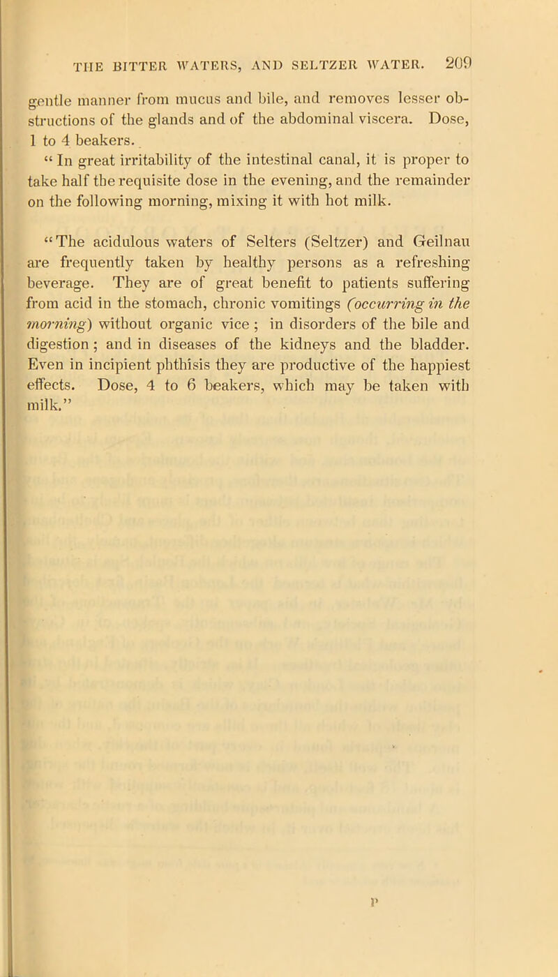 gentle manner from mucus and bile, and removes lesser ob- structions of the glands and of the abdominal viscera. Dose, 1 to 4 beakers. “ In great irritability of the intestinal canal, it is proper to take half the requisite dose in the evening, and the remainder on the following morning, mixing it with hot milk. “The acidulous waters of Selters (Seltzer) and Geilnau are frequently taken by healthy persons as a refreshing beverage. They are of great benefit to patients suffering from acid in the stomach, chronic vomitings (occurring in the morning) without organic vice ; in disorders of the bile and digestion ; and in diseases of the kidneys and the bladder. Even in incipient phthisis they are productive of the happiest effects. Dose, 4 to 6 beakers, which may be taken with milk.” I'