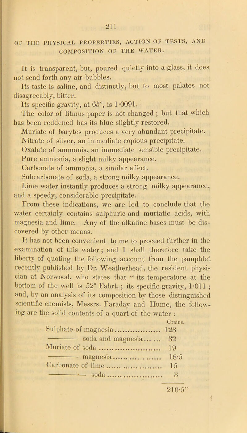 OF THE PHYSICAL PROPERTIES, ACTION OF TESTS, AND COMPOSITION OF THE WATER. It is transparent, but, poured quietly into a glass, it does not send forth any air-bubbles. Its taste is saline, and distinctly, but to most palates not disagreeably, bitter. Its specific gravity, at 65°, is 1'0091. The color of litmus paper is not changed ; but that which has been reddened has its blue slightly restored. Muriate of barytes produces a very abundant precipitate. Nitrate of silver, an immediate copious precipitate. Oxalate of ammonia, an immediate sensible precipitate. Pure ammonia, a slight milky appearance. Carbonate of ammonia, a similar effect. Subcarbonate of soda, a strong milky appearance. Lime water instantly produces a strong milky appearance, and a speedy, considerable precipitate. From these indications, we are led to conclude that the water certainly contains sulphuric and muriatic acids, with magnesia and lime. Any of the alkaline bases must be dis- covered by other means. It has not been convenient to me to proceed further in the examination of this water; and T shall therefore take the liberty of quoting the following account from the pamphlet recently published by Dr. Weatherhead, the resident physi- cian at Norwood, who states that “ its temperature at the bottom of the well is 52° Fahrt.; its specific gravity, 1-011 ; and, by an analysis of its composition by those distinguished scientific chemists, Messrs. Faraday and Flume, the follow- ing are the solid contents of a quart of the water : Grains. Sulphate of magnesia 123 soda and magnesia 32 Muriate of soda 19 magnesia 18-5 Carbonate of lime If)