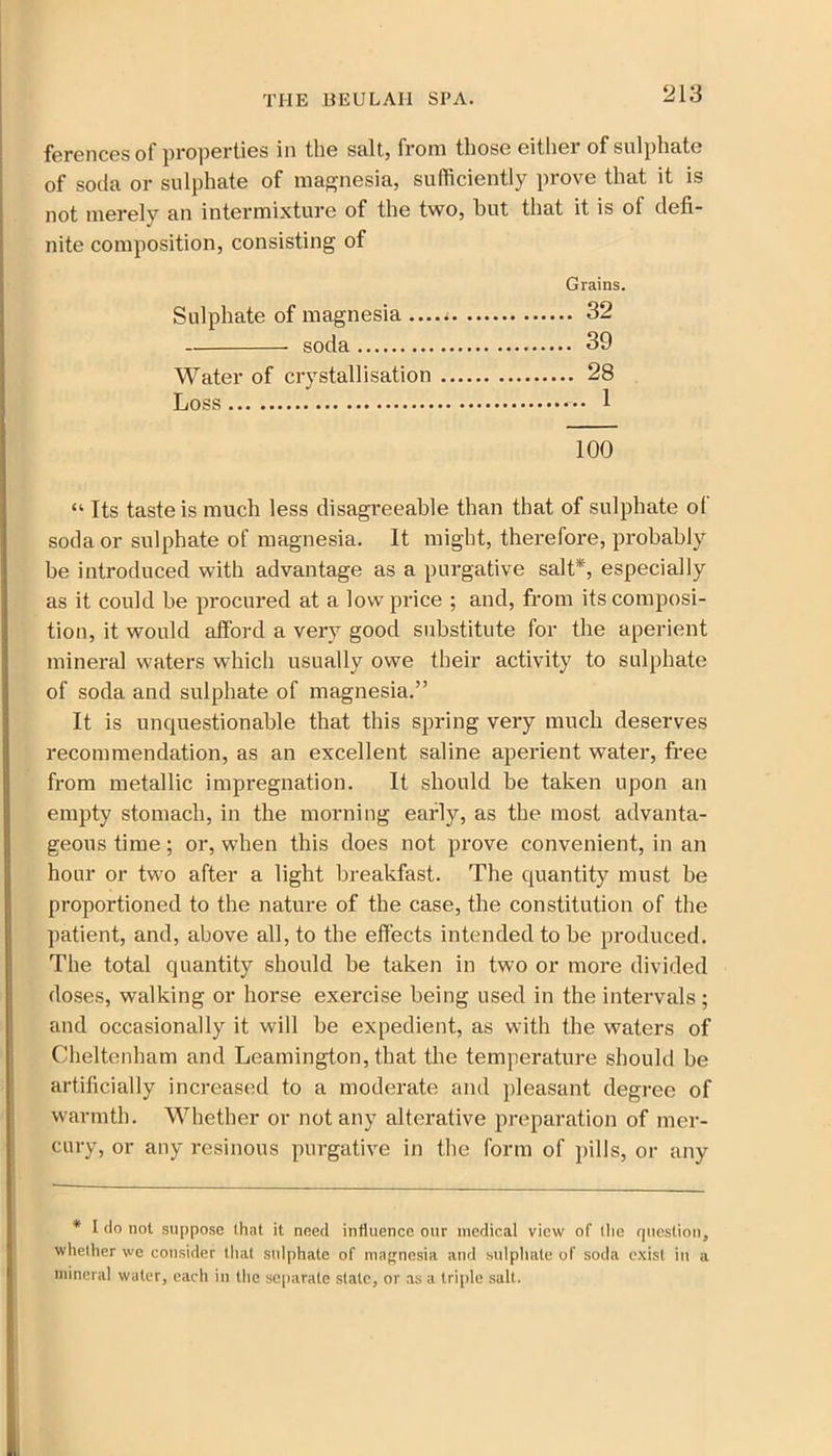 ferences of properties in the salt, from those eitliei of sulphate of soda or sulphate of magnesia, sufficiently prove that it is not merely an intermixture of the two, but that it is of defi- nite composition, consisting of Grains. Sulphate of magnesia 32 soda 39 Water of crystallisation 28 Loss 1 100 “ Its taste is much less disagreeable than that of sulphate ol soda or sulphate of magnesia. It might, therefore, probably be introduced with advantage as a purgative salt*, especially as it could be procured at a low price ; and, from its composi- tion, it would afford a very good substitute for the aperient mineral waters which usually owe their activity to sulphate of soda and sulphate of magnesia.” It is unquestionable that this spring very much deserves recommendation, as an excellent saline aperient water, free from metallic impregnation. It should be taken upon an empty stomach, in the morning early, as the most advanta- geous time; or, when this does not prove convenient, in an hour or two after a light breakfast. The quantity must be proportioned to the nature of the case, the constitution of the patient, and, above all, to the effects intended to be produced. The total quantity should be taken in two or more divided doses, walking or horse exercise being used in the intervals; and occasionally it will be expedient, as with the waters of Cheltenham and Leamington, that the temperature should be artificially increased to a moderate and pleasant degree of warmth. Whether or not any alterative preparation of mer- cury, or any resinous purgative in the form of pills, or any * I do not suppose that it need influence our medical view of the question, whether we consider that sulphate of magnesia and sulphate of soda exist in a mineral water, each in the separate stale, or as a triple salt.