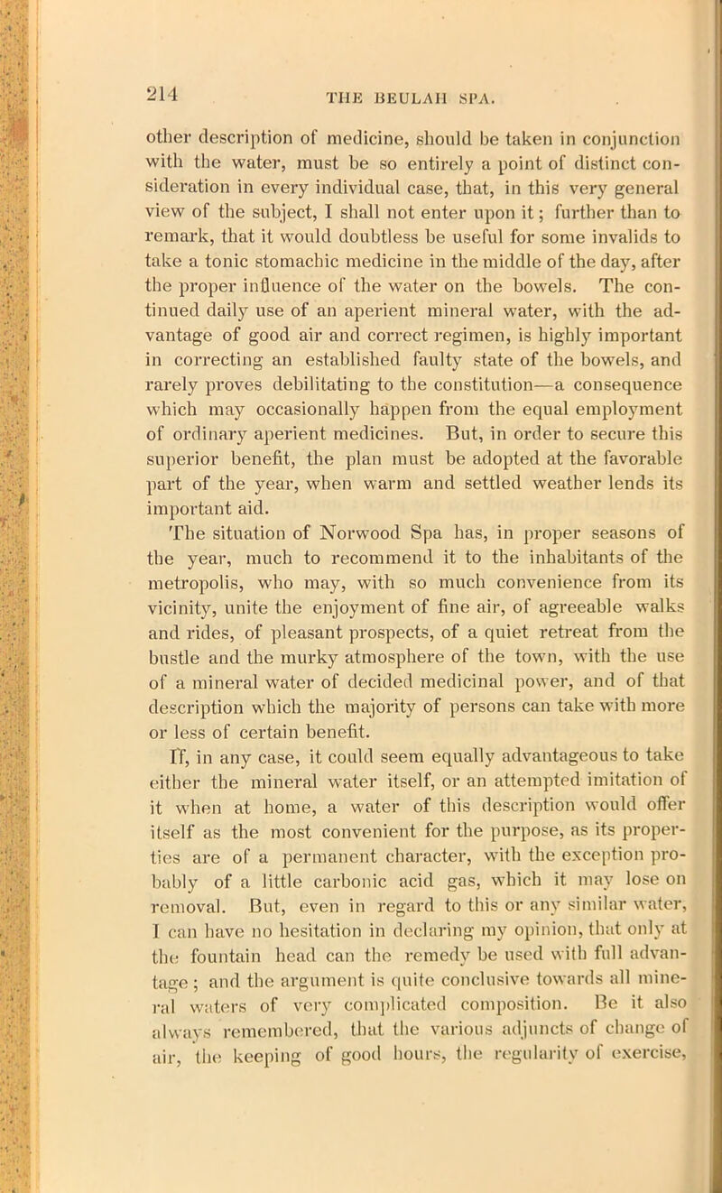 other description of medicine, should be taken in conjunction with the water, must be so entirely a point of distinct con- sideration in every individual case, that, in this very general view of the subject, I shall not enter upon it; further than to remark, that it would doubtless be useful for some invalids to take a tonic stomachic medicine in the middle of the day, after the proper influence of the water on the bowels. The con- tinued daily use of an aperient mineral water, with the ad- vantage of good air and correct regimen, is highly important in correcting an established faulty state of the bowels, and rarely proves debilitating to the constitution—a consequence which may occasionally happen from the equal employment of ordinary aperient medicines. But, in order to secure this superior benefit, the plan must be adopted at the favorable part of the year, when warm and settled weather lends its important aid. The situation of Norwood Spa has, in proper seasons of the year, much to recommend it to the inhabitants of the metropolis, who may, with so much convenience from its vicinity, unite the enjoyment of fine air, of agreeable walks and rides, of pleasant prospects, of a quiet retreat from the bustle and the murky atmosphere of the town, with the use of a mineral water of decided medicinal power, and of that description which the majority of persons can take with more or less of certain benefit. IT, in any case, it could seem equally advantageous to take either the mineral water itself, or an attempted imitation of it when at home, a water of this description would offer itself as the most convenient for the purpose, as its proper- ties are of a permanent character, with the exception pro- bably of a little carbonic acid gas, which it may lose on removal. But, even in regard to this or any similar water, I can have no hesitation in declaring my opinion, that only at the fountain head can the remedy be used with full advan- tage ; and the argument is quite conclusive towards all mine- ral waters of very complicated composition. Be it also always remembered, that the various adjuncts of change of air, the keeping of good hours, the regularity of exercise,