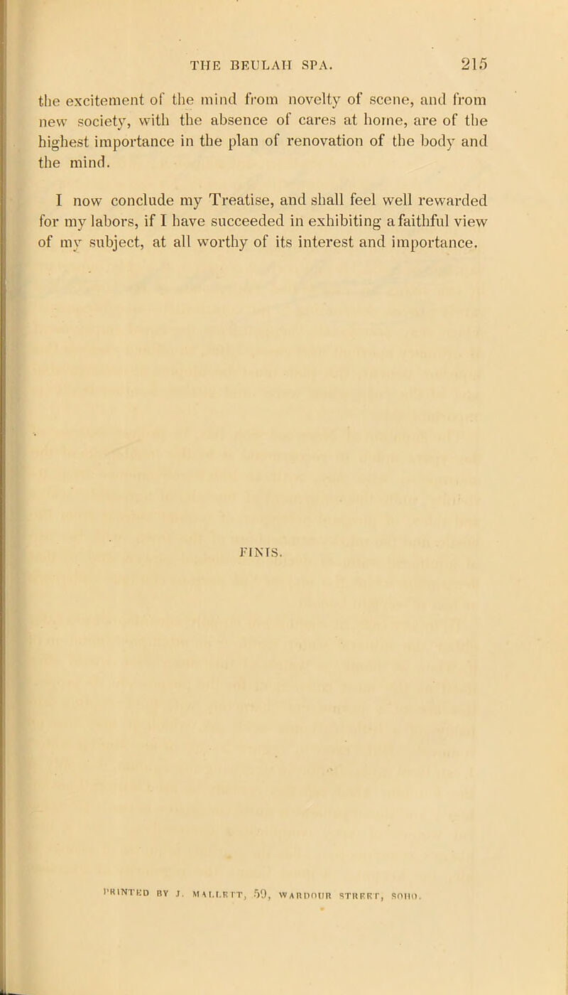 the excitement of the mind from novelty of scene, and from new society, with the absence of cares at home, are of the highest importance in the plan of renovation of the body and the mind. I now conclude my Treatise, and shall feel well rewarded for my labors, if I have succeeded in exhibiting a faithful view of my subject, at all worthy of its interest and importance. TINTS. I’RINTKD BY J. MALLRTT, 59, WARDOUR STREET, SOIIl).