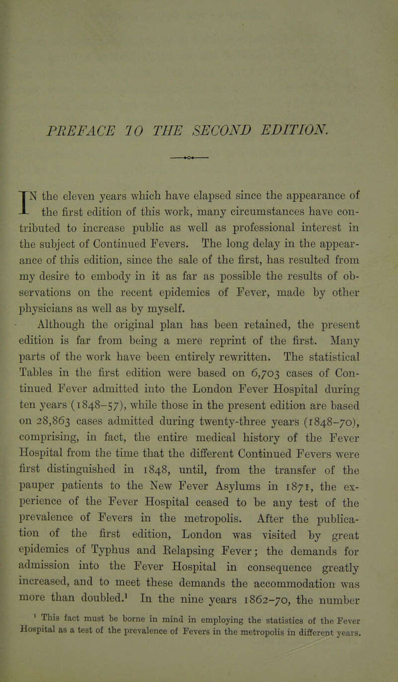 IN the eleven years which have elapsed since the appearance of the first edition of this work, many circumstances have con- tributed to increase public as well as professional interest in the subject of Continued Fevers. The long delay in the appear- ance of this edition, since the sale of the first, has resulted from my desire to embody in it as far as possible the results of ob- servations on the recent epidemics of Fever, made by other physicians as well as by myself. Although the original plan has been retained, the present edition is far from being a mere reprint of the first. Many parts of the work have been entirely rewritten. The statistical Tables in the first edition were based on 6,703 cases of Con- tinued Fever admitted into the London Fever Hospital during ten years (1848-57), while those in the present edition are based on 28,863 cases admitted during twenty-three years (1848-70), comprising, in fact, the entire medical history of the Fever Hospital from the time that the different Continued Fevers were first distinguished in 1848, until, from the transfer of the pauper patients to the New Fever Asylums in 1871, the ex- perience of the Fever Hospital ceased to be any test of the prevalence of Fevers in the metropolis. After the publica- tion of the first edition, London was visited by great epidemics of Typhus and Eelapsing Fever; the demands for admission into the Fever Hospital in consequence greatly increased, and to meet these demands the accommodation was more than doubled.1 In the nine years 1862-70, the number 1 This fact must be borne in mind in employing the statistics of the Fever Hospital as a test of the prevalence of Fevers in the metropolis in different years.