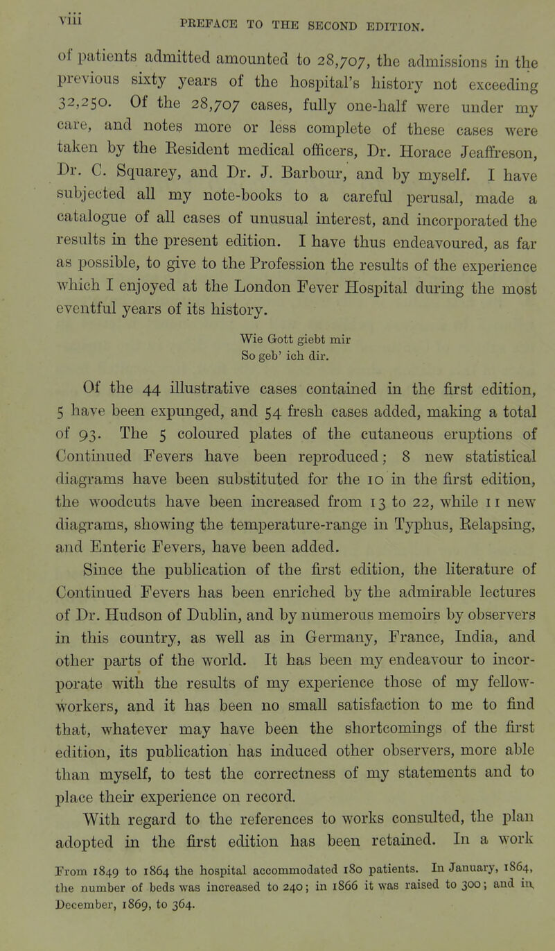 of patients admitted amounted to 28,707, the admissions in the previous sixty years of the hospital's history not exceeding 32,250. Of the 28,707 cases, fully one-half were under my care, and notes more or less complete of these cases were taken by the Eesident medical officers, Dr. Horace Jeaftreson, Dr. C. Squarey, and Dr. J. Barbour, and by myself. I have subjected all my note-books to a careful perusal, made a catalogue of all cases of unusual interest, and incorporated the results in the present edition. I have thus endeavoured, as far as possible, to give to the Profession the results of the experience which I enjoyed at the London Fever Hospital during the most eventful years of its history. Wie G-ott giebt mir So geb' ich dir. Of the 44 illustrative cases contained in the first edition, 5 have been expunged, and 54 fresh cases added, making a total of 93. The 5 coloured plates of the cutaneous eruptions of Continued Fevers have been reproduced; 8 new statistical 'I in grams have been substituted for the 10 in the first edition, the woodcuts have been increased from 13 to 22, while 11 new diagrams, showing the temperature-range in Typhus, Kelapsing, and Enteric Fevers, have been added. Since the publication of the first edition, the literature of Continued Fevers has been enriched by the admirable lectures of Dr. Hudson of Dublin, and by numerous memoirs by observers in this country, as well as in Germany, France, India, and other parts of the world. It has been my endeavour to incor- porate with the results of my experience those of my fellow- workers, and it has been no small satisfaction to me to find that, whatever may have been the shortcomings of the first edition, its publication has induced other observers, more able than myself, to test the correctness of my statements and to place their experience on record. With regard to the references to works consulted, the plan adopted in the first edition has been retained. In a work From 1849 to 1864 the hospital accommodated 180 patients. In January, 1864, the number of beds was increased to 240; in 1866 it was raised to 300; and in, December, 1869, to 364.