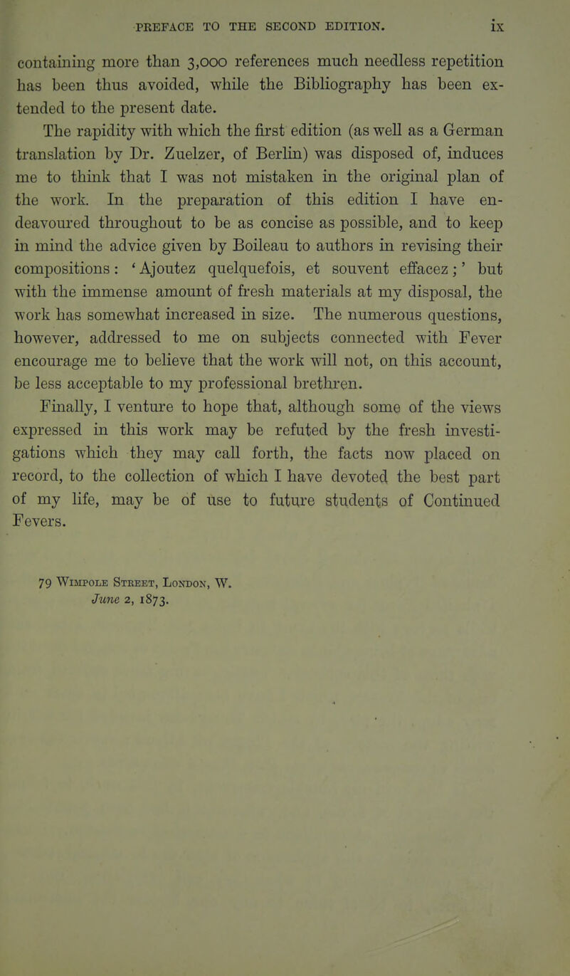 containing more than 3,000 references much needless repetition has been thus avoided, while the Bibliography has been ex- tended to the present date. The rapidity with which the first edition (as well as a German translation by Dr. Zuelzer, of Berlin) was disposed of, induces me to think that I was not mistaken in the original plan of the work. In the preparation of this edition I have en- deavoured throughout to be as concise as possible, and to keep in mind the advice given by Boileau to authors in revising their compositions : ' Ajoutez quelquefois, et sou vent effacez ;' but with the immense amount of fresh materials at my disposal, the work has somewhat increased in size. The numerous questions, however, addressed to me on subjects connected with Fever encourage me to believe that the work will not, on this account, be less acceptable to my professional brethren. Finally, I venture to hope that, although some of the views expressed in this work may be refuted by the fresh investi- gations which they may call forth, the facts now placed on record, to the collection of which I have devoted the best part of my life, may be of use to future students of Continued Fevers. 79 WiiiPOLE Street, London, W. June 2, 1873.