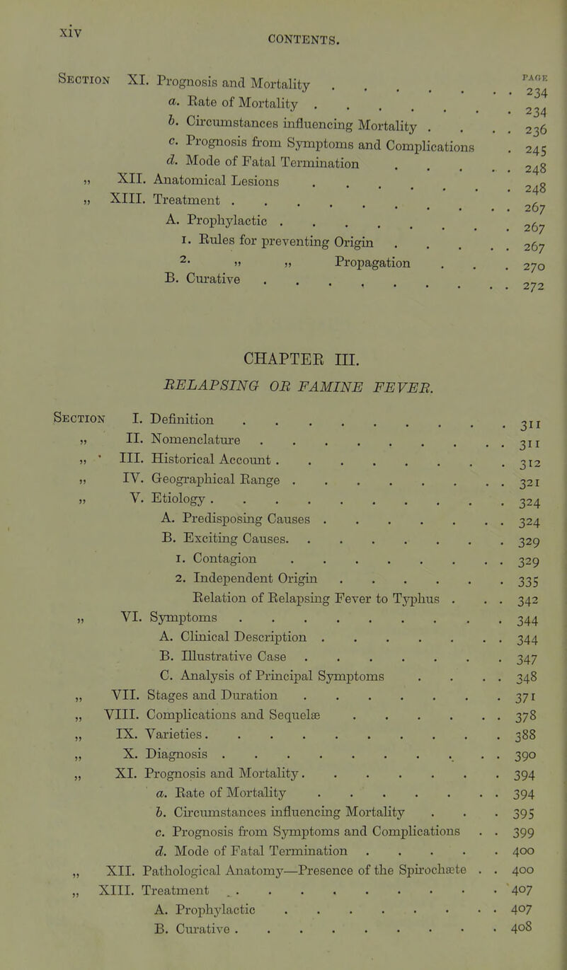 CONTENTS. Section XI. Prognosis and Mortality PAP'E 234 a. Rate of Mortality 234 b. Circumstances influencing Mortality . . . . 236 c. Prognosis from Symptoms and Complications . 245 d. Mode of Fatal Termination . . . ... 248 „ XII. Anatomical Lesions 2^g „ XIII. Treatment ... , 267 A. Prophylactic 26? r. Rules for preventing Origin 267 2' » » Propagation . . . 270 B. Curative 2?2 CHAPTEE III. BE LAP SING OB FAMINE FEVEB. Section I. Definition 3II „ II. Nomenclature 311 „ ' III. Historical Account 312 „ IV. Geographical Range . . . . . . . . 321 „ V. Etiology 324 A. Predisposing Causes 324 B. Exciting Causes 329 1. Contagion 329 2. Independent Origin 335 Relation of Relapsing Fever to Typhus . . . 342 „ VI. Symptoms 344 A. Clinical Description 344 B. Illustrative Case ....... 347 C. Analysis of Principal Symptoms . . . . 348 „ VII. Stages and Duration 371 „ VIII. Complications and Sequela? 378 „ IX. Varieties 388 „ X. Diagnosis . 390 „ XL Prognosis and Mortality 394 a. Rate of Mortality . 394 b. Ciroumstances influencing Mortality . . . 395 c. Prognosis from Symptoms and Complications . . 399 d. Mode of Fatal Termination 400 „ XII. Pathological Anatomy—Presence of the Spirochaete . . 400 „ XIII. Treatment '407 A. Prophylactic 4°7 B. Curative 408