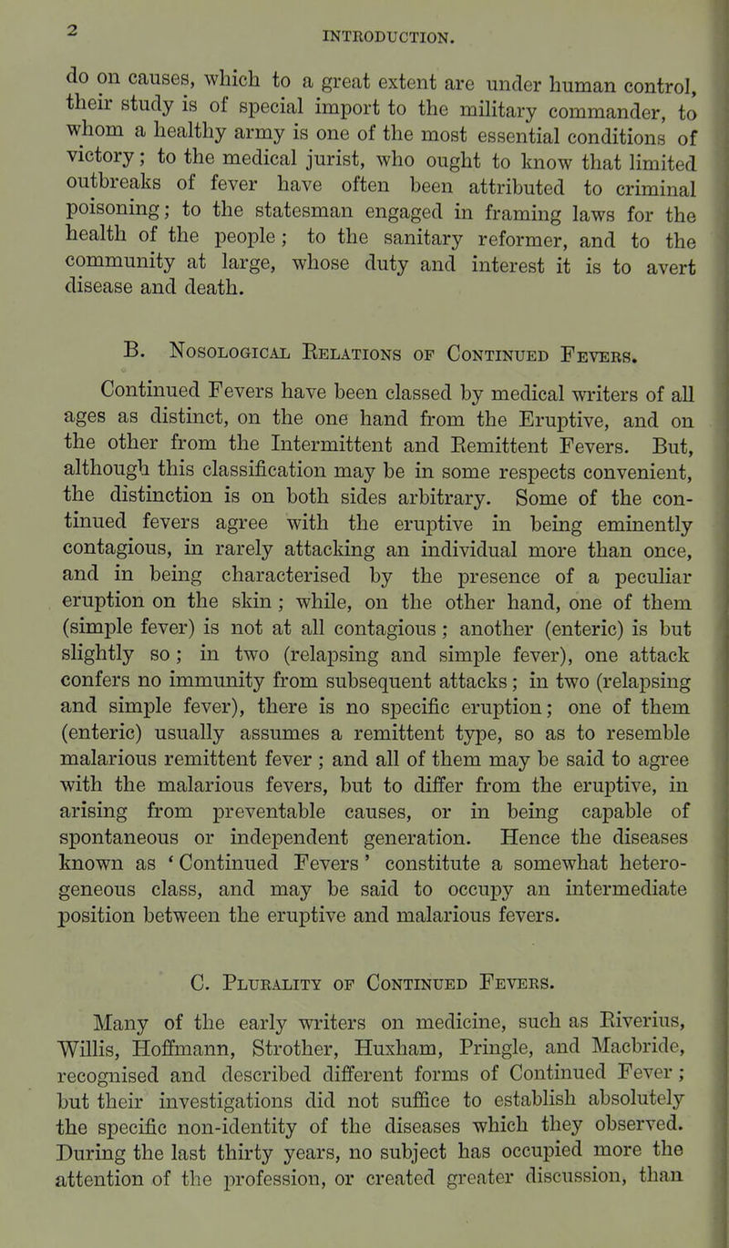 do on causes, which to a great extent are under human control, their study is of special import to the military commander, to whom a healthy army is one of the most essential conditions of victory; to the medical jurist, who ought to know that limited outbreaks of fever have often been attributed to criminal poisoning; to the statesman engaged in framing laws for the health of the people; to the sanitary reformer, and to the community at large, whose duty and interest it is to avert disease and death. B. Nosological Belations of Continued Fevers. Continued Fevers have been classed by medical writers of all ages as distinct, on the one hand from the Eruptive, and on the other from the Intermittent and Eemittent Fevers. But, although this classification may be in some respects convenient, the distinction is on both sides arbitrary. Some of the con- tinued fevers agree with the eruptive in being eminently contagious, in rarely attacking an individual more than once, and in being characterised by the presence of a peculiar eruption on the skin; while, on the other hand, one of them (simple fever) is not at all contagious; another (enteric) is but slightly so; in two (relapsing and simple fever), one attack confers no immunity from subsequent attacks; in two (relapsing and simple fever), there is no specific eruption; one of them (enteric) usually assumes a remittent type, so as to resemble malarious remittent fever ; and all of them may be said to agree with the malarious fevers, but to differ from the eruptive, in arising from preventable causes, or in being capable of spontaneous or independent generation. Hence the diseases known as ' Continued Fevers' constitute a somewhat hetero- geneous class, and may be said to occupy an intermediate position between the eruptive and malarious fevers. C. Plurality op Continued Fevers. Many of the early writers on medicine, such as Biverius, Willis, Hoffmann, Strother, Huxham, Pringle, and Macbride, recognised and described different forms of Continued Fever ; but their investigations did not suffice to establish absolutely the specific non-identity of the diseases which they observed. During the last thirty years, no subject has occupied more the attention of the profession, or created greater discussion, than