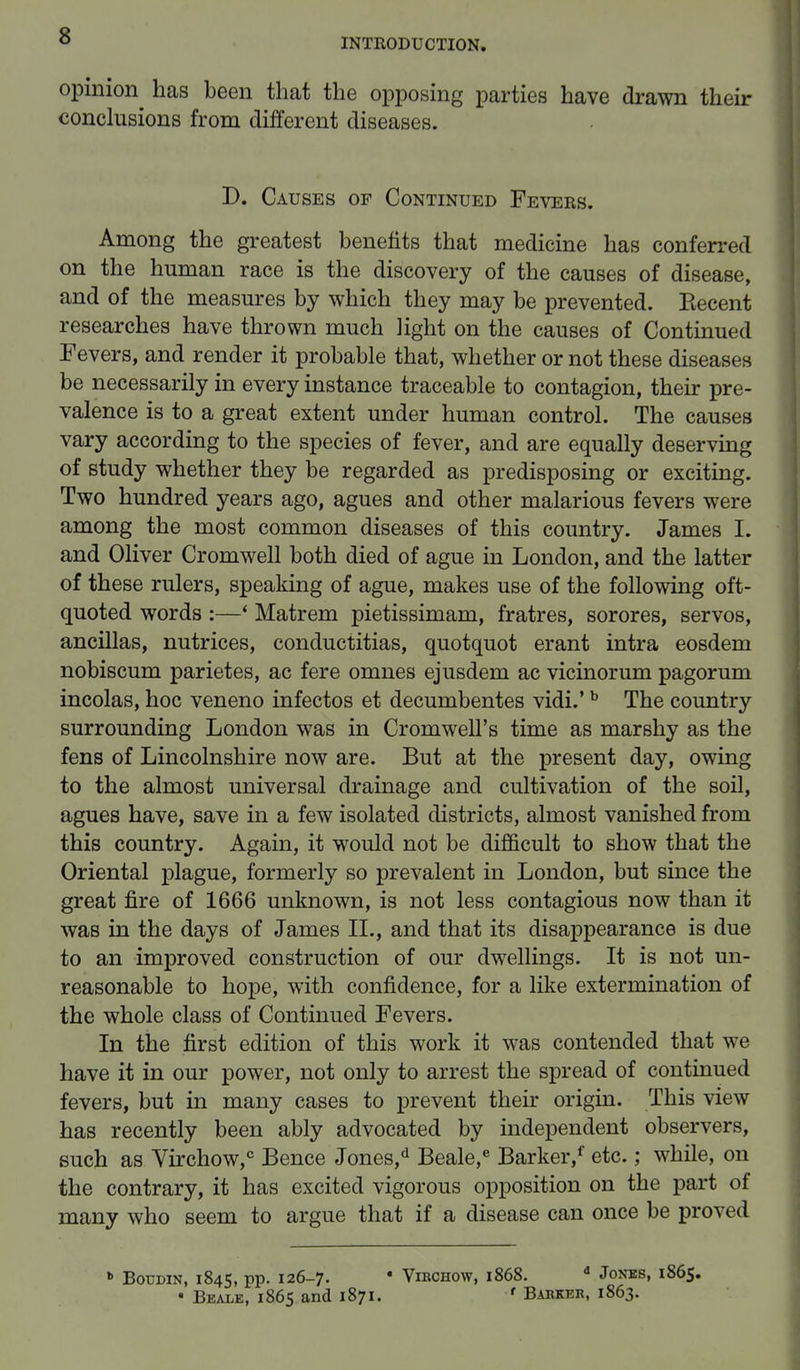 INTRODUCTION. opinion has been that the opposing parties have drawn their conclusions from different diseases. D. Causes of Continued Fevers. Among the greatest benefits that medicine has conferred on the human race is the discovery of the causes of disease, and of the measures by which they may be prevented. Eecent researches have thrown much light on the causes of Continued Fevers, and render it probable that, whether or not these diseases be necessarily in every instance traceable to contagion, their pre- valence is to a great extent under human control. The causes vary according to the species of fever, and are equally deserving of study whether they be regarded as predisposing or exciting. Two hundred years ago, agues and other malarious fevers were among the most common diseases of this country. James I. and Oliver Cromwell both died of ague in London, and the latter of these rulers, speaking of ague, makes use of the following oft- quoted words :—' Matrem pietissimam, fratres, sorores, servos, ancillas, nutrices, conductitias, quotquot erant intra eosdem nobiscum parietes, ac fere omnes ejusdem ac vicinorum pagorum incolas, hoc veneno infectos et decumbentes vidi.'b The country surrounding London was in Cromwell's time as marshy as the fens of Lincolnshire now are. But at the present day, owing to the almost universal drainage and cultivation of the soil, agues have, save in a few isolated districts, almost vanished from this country. Again, it would not be difficult to show that the Oriental plague, formerly so prevalent in London, but since the great fire of 1666 unknown, is not less contagious now than it was in the days of James II., and that its disappearance is due to an improved construction of our dwellings. It is not un- reasonable to hope, with confidence, for a like extermination of the whole class of Continued Fevers. In the first edition of this work it was contended that we have it in our power, not only to arrest the spread of continued fevers, but in many cases to prevent their origin. This view has recently been ably advocated by independent observers, such as Virchow,0 Bence Jones/ Beale,e Barker/ etc.; while, on the contrary, it has excited vigorous opposition on the part of many who seem to argue that if a disease can once be proved b Boumn, 1845, pp. 126-7. • Virchow, 1868. d Jones, 1865. • Beams, 1865 and 1871. f Barker, 1863.