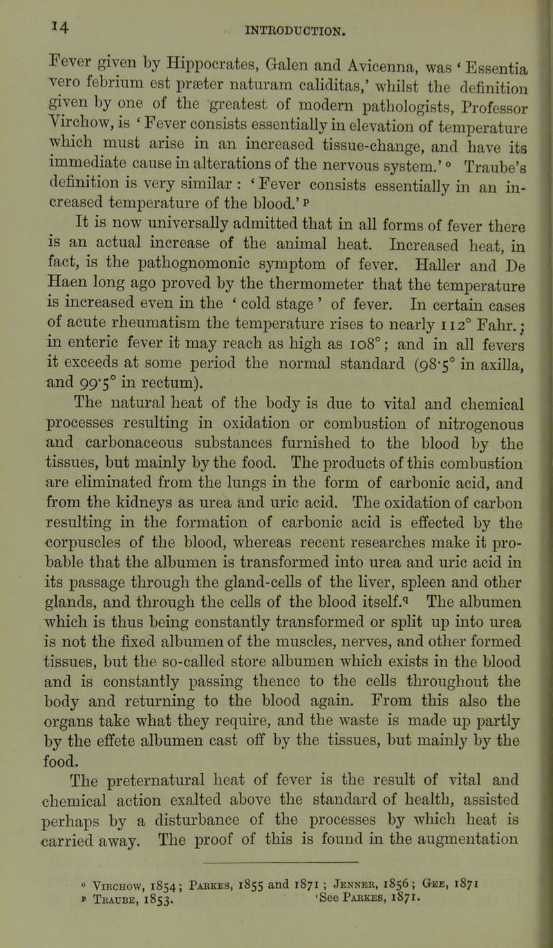 Fever given by Hippocrates, Galen and Avicenna, was * Essentia vero febrium est prater naturam caliditas,' whilst the definition given by one of the greatest of modern pathologists, Professor Virchow, is ' Fever consists essentially in elevation of temperature which must arise in an increased tissue-change, and have its immediate cause in alterations of the nervous system.'0 Traube's definition is very similar : ' Fever consists essentially in an in- creased temperature of the blood.' p It is now universally admitted that in all forms of fever there is an actual increase of the animal heat. Increased heat, in fact, is the pathognomonic symptom of fever. Haller and De Haen long ago proved by the thermometer that the temperature is increased even in the « cold stage ' of fever. In certain cases of acute rheumatism the temperature rises to nearly 1120 Fahr. ; in enteric fever it may reach as high as 1080; and in all fevers it exceeds at some period the normal standard (98-5° in axilla, and 9950 in rectum). The natural heat of the body is due to vital and chemical processes resulting in oxidation or combustion of nitrogenous and carbonaceous substances furnished to the blood by the tissues, but mainly by the food. The products of this combustion a,re eliminated from the lungs in the form of carbonic acid, and from the kidneys as urea and uric acid. The oxidation of carbon resulting in the formation of carbonic acid is effected by the corpuscles of the blood, whereas recent researches make it pro- bable that the albumen is transformed into urea and uric acid in its passage through the gland-cells of the liver, spleen and other glands, and through the cells of the blood itself.q The albumen which is thus being constantly transformed or split up into urea is not the fixed albumen of the muscles, nerves, and other formed tissues, but the so-called store albumen which exists in the blood and is constantly passing thence to the cells throughout the body and returning to the blood again. From this also the organs take what they require, and the waste is made up partly by the effete albumen cast off by the tissues, but mainly by the food. The preternatural heat of fever is the result of vital and chemical action exalted above the standard of health, assisted perhaps by a disturbance of the processes by which heat is carried, away. The proof of this is found in the augmentation 0 Virchow, 1854; Pabkes, 1855 and 1871 ; Jenneb, 1856; Gee, 1871 p Traube, 1853. 'See Pabkes, 1871.