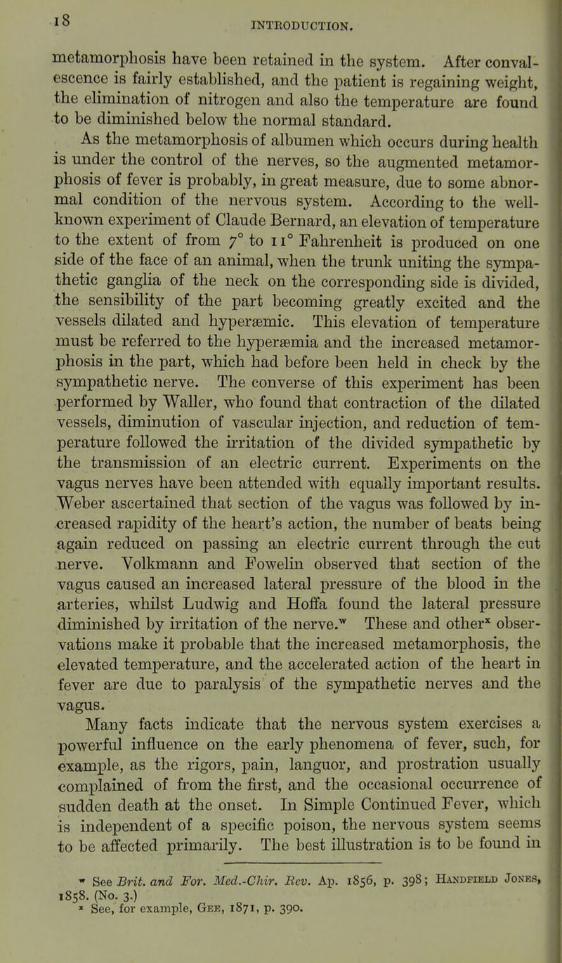 INTRODUCTION. metamorphosis have been retained in the system. After conval- escence is fairly established, and the patient is regaining weight, the elimination of nitrogen and also the temperature are found to be diminished below the normal standard. As the metamorphosis of albumen which occurs during health is under the control of the nerves, so the augmented metamor- phosis of fever is probably, in great measure, due to some abnor- mal condition of the nervous system. According to the well- known experiment of Claude Bernard, an elevation of temperature to the extent of from f to 11° Fahrenheit is produced on one side of the face of an animal, when the trunk uniting the sympa- thetic ganglia of the neck on the corresponding side is divided, the sensibility of the part becoming greatly excited and the vessels dilated and hypersemic. This elevation of temperature must be referred to the hyperemia and the increased metamor- phosis in the part, which had before been held in check by the sympathetic nerve. The converse of this experiment has been performed by Waller, who found that contraction of the dilated vessels, diminution of vascular injection, and reduction of tem- perature followed the irritation of the divided sympathetic by the transmission of an electric current. Experiments on the vagus nerves have been attended with equally important results. Weber ascertained that section of the vagus was followed by in- creased rapidity of the heart's action, the number of beats being again reduced on passing an electric current through the cut nerve. Volkmann and Fowelin observed that section of the vagus caused an increased lateral pressure of the blood in the arteries, whilst Ludwig and Hoffa found the lateral pressure diminished by irritation of the nerve.w These and other* obser- vations make it probable that the increased metamorphosis, the elevated temperature, and the accelerated action of the heart in fever are due to paralysis of the sympathetic nerves and the vagus. Many facts indicate that the nervous system exercises a powerful influence on the early phenomena of fever, such, for example, as the rigors, pain, languor, and prostration usually complained of from the first, and the occasional occurrence of sudden death at the onset. In Simple Continued Fever, which is independent of a specific poison, the nervous system seems to be affected primarily. The best illustration is to be found in  See Brit, and For. Med.-Chir. Rev. Ap. 1856, p. 398; Handfield Jones, 1858. (No. 3.) 1 See, for example, Gee, 187 i, p. 390.