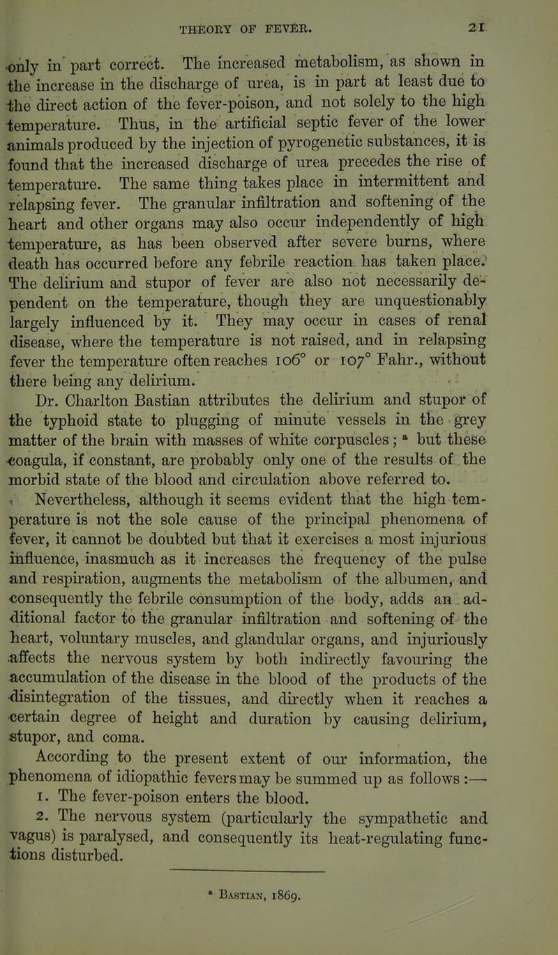 •only in part correct. The increased metabolism, as shown in the increase in the discharge of urea, is in part at least due to -the direct action of the fever-poison, and not solely to the high temperature. Thus, in the artificial septic fever of the lower animals produced by the injection of pyrogenetic substances, it is found that the increased discharge of urea precedes the rise of temperature. The same thing takes place in intermittent and relapsing fever. The granular infiltration and softening of the heart and other organs may also occur independently of high temperature, as has been observed after severe burns, where death has occurred before any febrile reaction has taken place. The delirium and stupor of fever are also not necessarily de- pendent on the temperature, though they are unquestionably largely influenced by it. They may occur in cases of renal disease, where the temperature is not raised, and in relapsing fever the temperature often reaches 1060 or 1070 Fahr., without there being any delirium. Dr. Charlton Bastian attributes the delirium and stupor of the typhoid state to plugging of minute vessels in the grey matter of the brain with masses of white corpuscles; a but these •coagula, if constant, are probably only one of the results of the morbid state of the blood and circulation above referred to. Nevertheless, although it seems evident that the high tem- perature is not the sole cause of the principal phenomena of fever, it cannot be doubted but that it exercises a most injurious influence, inasmuch as it increases the frequency of the pulse and respiration, augments the metabolism of the albumen, and consequently the febrile consumption of the body, adds an ad- ditional factor to the granular infiltration and softening of the heart, voluntary muscles, and glandular organs, and injuriously .affects the nervous system by both indirectly favouring the accumulation of the disease in the blood of the products of the ■disintegration of the tissues, and directly when it reaches a certain degree of height and duration by causing delirium, stupor, and coma. According to the present extent of our information, the phenomena of idiopathic fevers may be summed up as follows :— 1. The fever-poison enters the blood. 2. The nervous system (particularly the sympathetic and vagus) is paralysed, and consequently its heat-regulating func- tions disturbed. • Bastian, 1869.