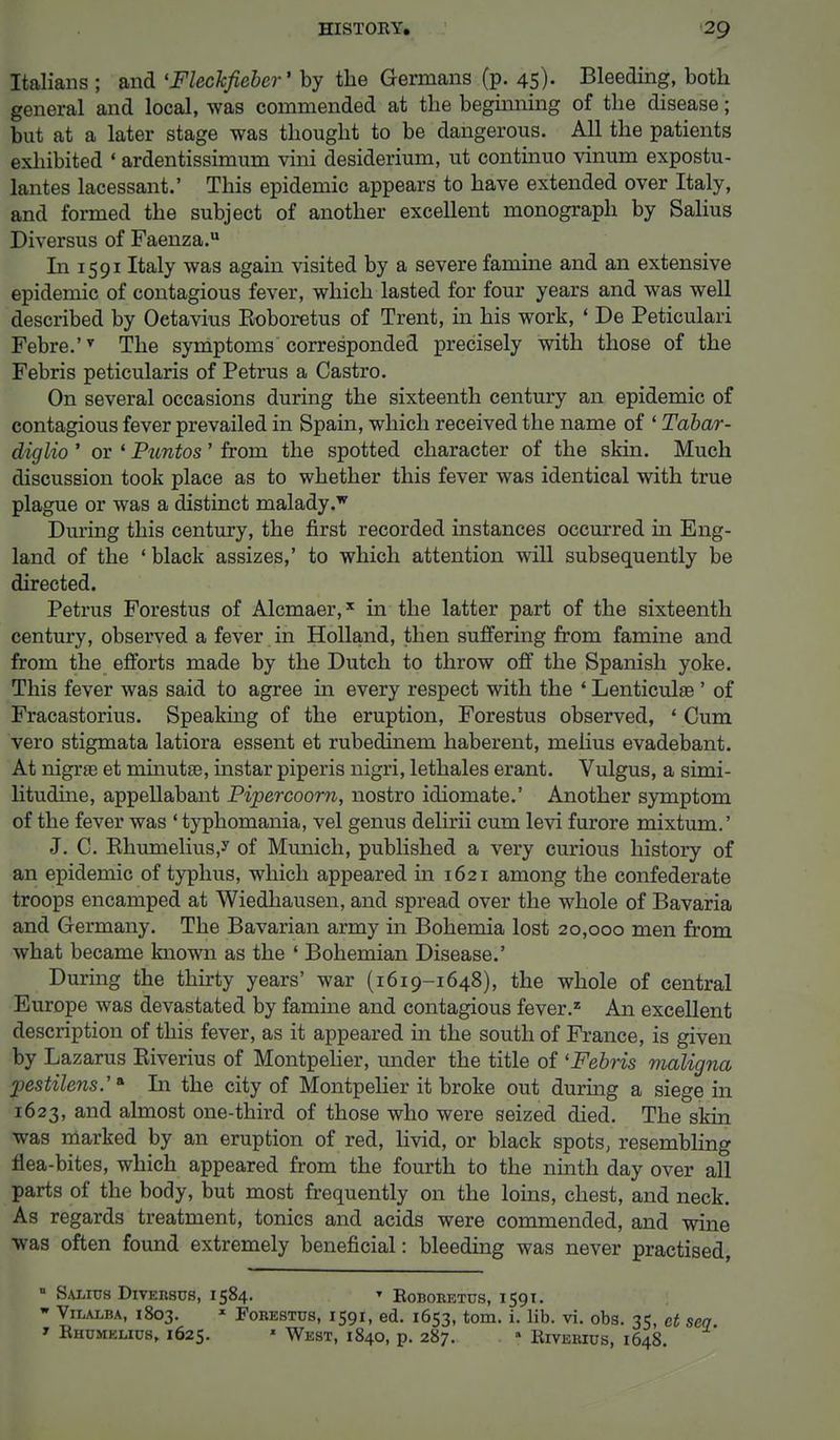 Italians ; and 'Fleckfiebcr' by the Germans (p. 45). Bleeding, both general and local, was commended at the beginning of the disease; but at a later stage was thought to be dangerous. All the patients exhibited « ardentissimum vini desiderium, ut continuo vinum expostu- lates lacessant.' This epidemic appears to have extended over Italy, and formed the subject of another excellent monograph by Salius Diversus of Faenza.u In 1591 Italy was again visited by a severe famine and an extensive epidemic of contagious fever, which lasted for four years and was well described by Oetavius Eoboretus of Trent, in his work, ' De Peticulari Febre.'y The symptoms corresponded precisely with those of the Febris peticularis of Petrus a Castro. On several occasions during the sixteenth century an epidemic of contagious fever prevailed in Spain, which received the name of ' Tabar- diglio ' or ' Puntos' from the spotted character of the skin. Much discussion took place as to whether this fever was identical with true plague or was a distinct malady .w During this century, the first recorded instances occurred in Eng- land of the ' black assizes,' to which attention will subsequently be directed. Petrus Forestus of Alcmaer,* in the latter part of the sixteenth century, observed a fever in Holland, then suffering from famine and from the efforts made by the Dutch to throw off the Spanish yoke. This fever was said to agree in every respect with the ' Lenticulse ' of Fracastorius. Speaking of the eruption, Forestus observed, ' Cum vero stigmata latiora essent et rubedinem haberent, melius evadebant. At nigra? et minutse, instar piperis nigri, lethales erant. Vulgus, a simi- litudine, appellabant Pipercoorn, nostro idiomate.' Another symptom of the fever was ' typhomania, vel genus delirii cum levi furore mixtum.' J. C. Khumelius,y of Munich, published a very curious history of an epidemic of typhus, which appeared in 1621 among the confederate troops encamped at Wiedhausen, and spread over the whole of Bavaria and Germany. The Bavarian army in Bohemia lost 20,000 men from what became known as the ' Bohemian Disease.' During the thirty years' war (1619-1648), the whole of central Europe was devastated by famine and contagious fever.z An excellent description of this fever, as it appeared in the south of France, is given by Lazarus Eiverius of Montpelier, under the title of 'Febris maligna pestilens.'* In the city of Montpelier it broke out during a siege in 1623, and almost one-third of those who were seized died. The skin was marked by an eruption of red, livid, or black spots, resembling flea-bites, which appeared from the fourth to the ninth day over all parts of the body, but most frequently on the loins, chest, and neck. As regards treatment, tonics and acids were commended, and wine was often found extremely beneficial: bleeding was never practised, ■ Salius Diversus, 1584. » Roboretus, 1591. w Viialba, 1803. x Forestus, 1591, ed. 1653, torn. i. lib. vi. obs. 35 et > Rhumelius, 1625. * West, 1840, p. 287. » Riverius, 1648.