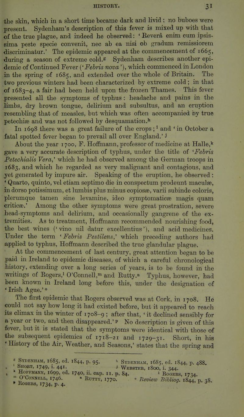 the skin, which in a short time became dark and livid : no buboes were present. Sydenham's description of this fever is mixed up with that of the true plague, and indeed he observed: * Eevera enim cum ipsis- sima peste specie convenit, nec ab ea nisi ob gradum remissiorem discriminatur.' The epidemic appeared at the commencement of 1665, during a season of extreme cold.s Sydenham describes another epi- demic of Continued Fever ('Febris nova'), which commenced in London in the spring of 1685, and extended over the whole of Britain. The two previous winters had been characterized by extreme cold; in that of 1683-4, a fair had been held upon the frozen Thames. This fever presented all the symptoms of typhus : headache and pains in the limbs, dry brown tongue, delirium and subsultus, and an eruption resembling that of measles, but which was often accompanied by true petechia and was not followed by desquamation.11 In 1698 there was a great failure of the crops ;1 and ' in October a fatal spotted fever began to prevail all over England.' J About the year 1700, F. Hoffmann, professor of medicine at Halle,k gave a very accurate description of typhus, under the title of 'Febris Petechialis Vera,' which he had observed among the German troops in 1683, and which he regarded as very malignant and contagious, and yet generated by impure air. Speaking of the eruption, he observed : 1 Quarto, quinto, vel etiam septimo die in conspectum prodeunt maculae, in dorso potissimum, et lumbis plus minus copiosae, varii subinde coloris, plerumque tarn en sine levamine, ideo symptomaticse magis quam criticse.' Among the other symptoms were great prostration, severe head-symptoms and delirium, and occasionally gangrene of the ex- tremities. As to treatment, Hoffmann recommended nourishing food, the best wines ('vino nil datur excellentius'), and acid medicines. Under the term 'Febris Pestilens,' which preceding authors had applied to typhus, Hoffmann described the true glandular plague. At the commencement of last century, great attention began to be paid in Ireland to epidemic diseases, of which a careful chronological history, extending over a long series of years, is to be found in the writings of Eogers,1 0'Connell,m and Eutty.n Typhus, however, had been known in Ireland long before this, under the designation of * Irish Ague.'0 The first epidemic that Eogers observed was at Cork, in 1708. He could not say how long it had existed before, but it appeared to reach its climax in the winter of 1708-9 ; after that, ' it declined sensibly for a year or two, and then disappeared.' p No description is given of this fever, but it is stated that the symptoms were identical with those of the subsequent epidemics of 1718-21 and 1729-31. Short, in his t History of the Air, Weather, and Seasons,' states that the spring and « Sydenham, 1685, ed. 1844, p. 95. Sydenham, 1685, ed. 1844, p. 488. . ' Short, 1749, 1. 441. j Webster, 1800, i. 344. Hoffmann, 1699, ed. 1740, ii. cap. 11. p. 84. « Eogers, 1734. ■ O Connell, 1746. » Rutty, 1770. • Review Biblioq. 1844, p. 78 * -Rogers, 1734, p. 4.  w * 3