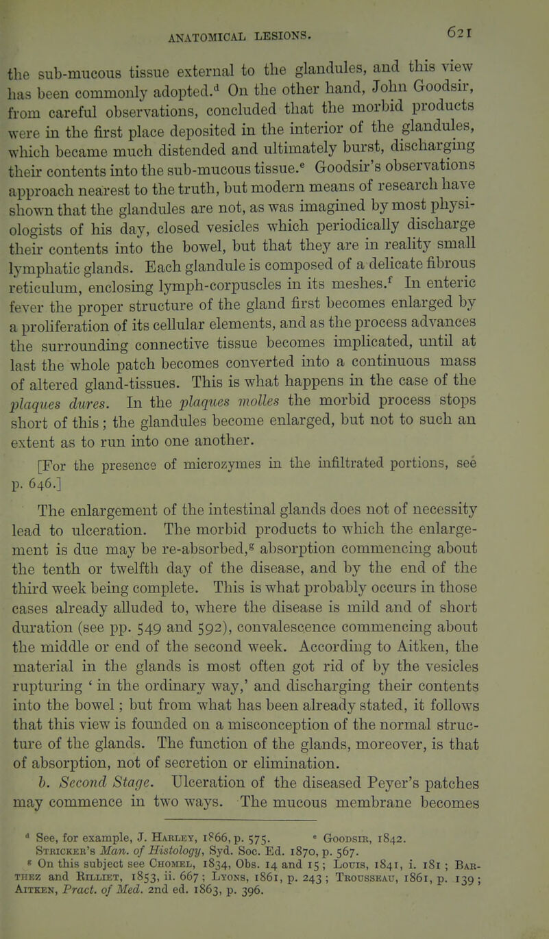 the sub-mucous tissue external to the glandules, and this view has been commonly adopted.* On the other hand, John Goodsir, from careful observations, concluded that the morbid products were in the first place deposited in the interior of the glandules, which became much distended and ultimately burst, discharging their contents into the sub-mucous tissue.6 Goodsir's observations approach nearest to the truth, but modern means of research have shown that the glandules are not, as was imagined by most physi- ologists of his day, closed vesicles which periodically discharge their contents into the bowel, but that they are in reality small lymphatic glands. Each glandule is composed of a delicate fibrous reticulum, enclosing lymph-corpuscles in its meshes.f In enteric fever the proper structure of the gland first becomes enlarged by a proliferation of its cellular elements, and as the process advances the surrounding connective tissue becomes implicated, until at last the whole patch becomes converted into a continuous mass of altered gland-tissues. This is what happens in the case of the plaques dares. In the plaques molles the morbid process stops short of this; the glandules become enlarged, but not to such an extent as to run into one another. [For the presence of rnicrozymes in the infiltrated portions, see p. 646.] The enlargement of the intestinal glands does not of necessity lead to ulceration. The morbid products to which the enlarge- ment is due may be re-absorbed,g absorption commencing about the tenth or twelfth day of the disease, and by the end of the third week being complete. This is what probably occurs in those cases already alluded to, where the disease is mild and of short duration (see pp. 549 and 592), convalescence commencing about the middle or end of the second week. According to Aitken, the material in the glands is most often got rid of by the vesicles rupturing ' in the ordinary way,' and discharging their contents into the bowel; but from what has been already stated, it follows that this view is founded on a misconception of the normal struc- ture of the glands. The function of the glands, moreover, is that of absorption, not of secretion or elimination. b. Second Stage. Ulceration of the diseased Peyer's patches may commence in two ways. The mucous membrane becomes d See, for example, J. Harley, 1866, p. 575. e Goodsir, 1842. Stricker's Man. of Histology, Syd. Soc. Ed. 1870, p. 567. 8 On this subject see Chomel, 1834, Obs. 14 and 15; Louis, 1841, i. 181 ; Bar- thez and Rilliet, 1853, ii. 667; Lyons, 1861, p. 243 ; Trousseau, 1861, p. 139 ; Aitken, Pract. of Med. 2nd ed. 1863, p. 396.