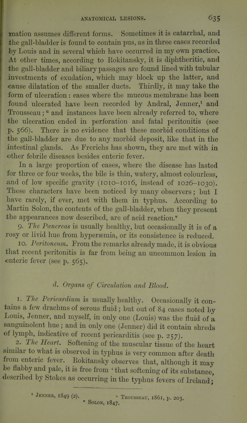 mation assumes different forms. Sometimes it is catarrhal, and the gall-bladder is found to contain pus, as in three cases recorded .by Louis and in several which have occurred in my own practice. At other times, according to Eokitansky, it is diphtheritic, and the gall-bladder and biliary passages are found lined with tubular investments of exudation, which may block up the latter, and •cause dilatation of the smaller ducts. Thirdly, it may take the form of ulceration: cases where the mucous membrane has been found ulcerated have been recorded by Andral, Jenner,* and Trousseau; u and instances have been already referred to, where the ulceration ended in perforation and fatal peritonitis (see jp. 566). There is no evidence that these morbid conditions of the gall-bladder are due to any morbid deposit, like that in the intestinal glands. As Frerichs has shown, they are met with in other febrile diseases besides enteric fever. In a large proportion of cases, where the disease has lasted for three or four weeks, the bile is thin, watery, almost colourless, and of low specific gravity (1010-1016, instead of 1026-1030). These characters have been noticed by many observers; but I have rarely, if ever, met with them in typhus. According to Martin Solon, the contents of the gall-bladder, when they present the appearances now described, are of acid reaction/ 9. The Pancreas is usually healthy, but occasionally it is of a rosy or livid hue from hyperemia, or its consistence is reduced. 10. Peritoneum. From the remarks already made, it is obvious that recent peritonitis is far from being an uncommon lesion in enteric fever (see p. 565). d. Organs of Circulation and Blood. 1. The Pericardium is usually healthy. Occasionally it con- tains a few drachms of serous fluid; but out of 84 cases noted by Louis, Jenner, and myself, in only one (Louis) was the fluid of a sanguinolent hue; and in only one (Jenner) did it contain shreds of lymph, indicative of recent pericarditis (see p. 257). 2. The Heart. Softening of the muscular tissue of the heart similar to what is observed in typhus is very common after death from enteric fever. Eokitansky observes that, although it may be flabby and pale, it is free from < that softening of its substance, described by Stokes as occurring in the typhus fevers of Ireland; » Jenner, 1849 (2). u Trousseau, 1861, p. 203. T Solon, 1847.