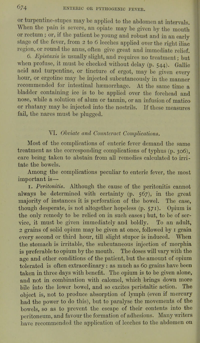 or turpentine-stupes may be applied to the abdomen at intervals. When the pain is severe, an opiate may be given by the mouth or rectum; or, if the patient be young and robust and in an early stage of the fever, from 2 to 6 leeches applied over the right iliac region, or round the anus, often give great and immediate relief. 6. Epistaxis is usually slight, and requires no treatment; but when profuse, it must be checked without delay (p. 544). Gallic acid and turpentine, or tincture of ergot, may be given every hour, or ergotine may be injected subcutaneously in the manner recommended for intestinal hasmorrhage. At the same time a bladder containing ice is to be applied over the forehead and nose, while a solution of alum or tannin, or an infusion of matico or rhatany may be injected into the nostrils. If these measures fail, the nares must be plugged. VI. Obviate and Counteract Complications. Most of the complications of enteric fever demand the same treatment as the corresponding complications of typhus (p. 306), care being taken to abstain from all remedies calculated to irri- tate the bowels. Among the complications peculiar to enteric fever, the most important is— 1. Peritonitis. Although the cause of the peritonitis cannot always be determined with certainty (p. 567), in the great majority of instances it is perforation of the bowel. The case, though desperate, is not altogether hopeless (p. 571). Opium is the only remedy to be relied on in such cases; but, to be of ser- vice, it must be given immediately and boldly. To an adult, 2 grains of solid opium may be given at once, followed by 1 grain every second or third hour, till slight stupor is induced. When the stomach is irritable, the subcutaneous injection of morphia is preferable to opium by the mouth. The doses will vary with the age and other conditions of the patient, but the amount of opium tolerated is often extraordinary : as much as 60 grains have been taken in three days with benefit. The opium is to be given alone, and not in combination with calomel, which brings down more bile into the lower bowel, and so excites peristaltic action. The object is, not to produce absorption of lymph (even if mercury had the power to do this), but to paralyse the movements of the bowels, so as to prevent the escape of their contents into the peritoneum, and favour the formation of adhesions. Many writers have recommended the application of leeches to the abdomen on