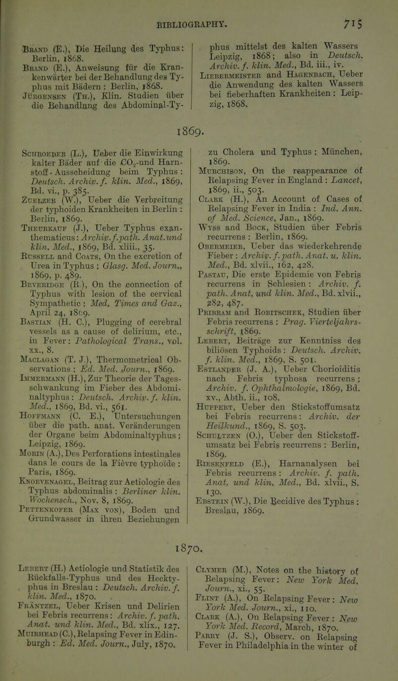 Brand (E.), Die Heilung des Typhus: Berlin, 186S. Brand (E.), Anweisung fiir die Kran- kenwarter bei der Behandlung des Ty* phus init Badern : Berlin, j868. Jcrgensen (Th.), Klin. Studien iiber die Behandlung des Abdominal-Ty- phus mittelst des kalten Wassers Leipzig, 1868; also in Deutsch. Archiv.f. klin. Med., Bd. iii., iv. Liebermeister and Hagenbach, Ueber die Anwendung des kalten Wassers bei fieberhaften Krankheiten: Leip- zig, 1868, i860. Schroeder (L.), Ueber die Einwirkung kalter Bader auf die CO.,-und Harn- stoff - Ausscheidung beim Typhus : Dmtsch. Archiv.f- klin. Med., 1869, Bd. vi., p. 385. Zueweb (W.), Ueber die Verbreitung der typhoiden Krankheiten in Berlin : Berlin, 1869. Theurkattf (J.), Ueber Typhus exanx thematicus: Archiv.f .path. Anat.und klin. Med., 1869, Bd. xliii., 35. Eussell and Coats, On the excretion of Urea in Typhus : Glasg. Med. Journ,, 1869, p. 489. Beveridge (R), On the connection of Typhus with lesion of the cervical Sympathetic : Med. Times and Gaz., April 24, iSv.g. Bastian (H. C), Plugging of cerebral vessels as a cause of delirium, etc., in Fever: Pathological Trans., vol. xx., 8. Maclagan (T. J.), Thermometrioal Ob- servations ; Ed. Med. Journ., 1869. Immermann (H.), Zur Theorie der Tages- schwankung im Fieber des Abdomi- naltyphus: Deutsch. Archip. f. klin. Med., 1869, Bd. vi., 561. Hoffmann (C. E.), Untersuchungen iiber die path. anat. Veranderungen der Organe beim Abdominaltyphus; Leipzig, 1869. Morin (A.),Des Perforations intestinales dans le cours de la Fievre typhoide : Paris, 1869. Knoevenagel, Beitrag zur Aetiologie des Typhus abdominalis : Berliner klin. Wochensch., Nov. 8, 1869. Pettenkofer (Max von), Boden und Grundwasser in ihren Beziehungen zu Cholera und Typhus : Miinchen, 1869. Murchison, On the reappearance of Kelapsing Fever in England : Lancet, 1869, ii., 503. Clark (H.), An Account of Cases of Eelapsing Fever in India : Ind. Ann. of Med. Science, Jan., J869. Wyss and Bock, Studien iiber Febris recurrens : Berlin, 1869. Obermeier, Ueber das wiederkehrende Fieber: Archiv. f.path. Anat. u. klin. Med., Bd. xlvii., 162, 428. Pastau, Die erste Epidemie von Febris recurrens in Schlesien: Archiv. f. path. Anat. und klin. Med., Bd. xlvii., 282, 487. Pribram and Bobitschek, Studien iiber Febris recurrens : Prag. Vierteljahrs- schrift, 1.869. Lebert, Beitrage zur Kenntniss des biliosen Typhoids: Dexitsch. Archiv. f. klin. Med., 1869, S. 501. Estlanper (J. A.), Ueber Chorioiditis nach Febris typhosa recurrens; Archiv. f. Ophthalmologic, 1869, Bd. xv., Abth. ii., 108. Huppert, Ueber den Stickstoffumsatz bei Febris recurrens: Archiv. der Heilkund., 1869, S. 503. Schultzen (O.), Ueber den Stickstoff- umsatz bei Febris recurrens : Berlin, 1869, Biesenfeld (E.), Harnanalysen bei Febris recurrens : Archiv. f. path. Anat. und klin, Med., Bd. xlvii., S. 130. Ebstein (W.), Die Becidive des Typhus : Bresl.au, 1869. 1870. Lebert (H.) Aetiologie und Statistik des Biickfalls-Typhus und des Heckty- , phus in Breslau : Deutsch. Archiv. f. klin. Med., 1870. Frantzel, Ueber Krisen und Delirien bei Febris recurrens: Archiv. f. path. Anat. und klin. Med., Bd. xlix., 127. Miiirhead(C), Eelapsing Fever in Edin- burgh : Ed. Med. Journ., July, 1870. Clymer (M.), Notes on the history of Eelapsing Fever: New York Med, Journ., xi., 55. Flint (A.), On Eelapsing Fever: Neio York Med. Journ., xi., 110. Clark (A.), On Eelapsing Fever : Neiv York Med. Record, March, 1870. Parry (J. S.), Observ. on Eelapsing Fever in Philadelphia in the winter of