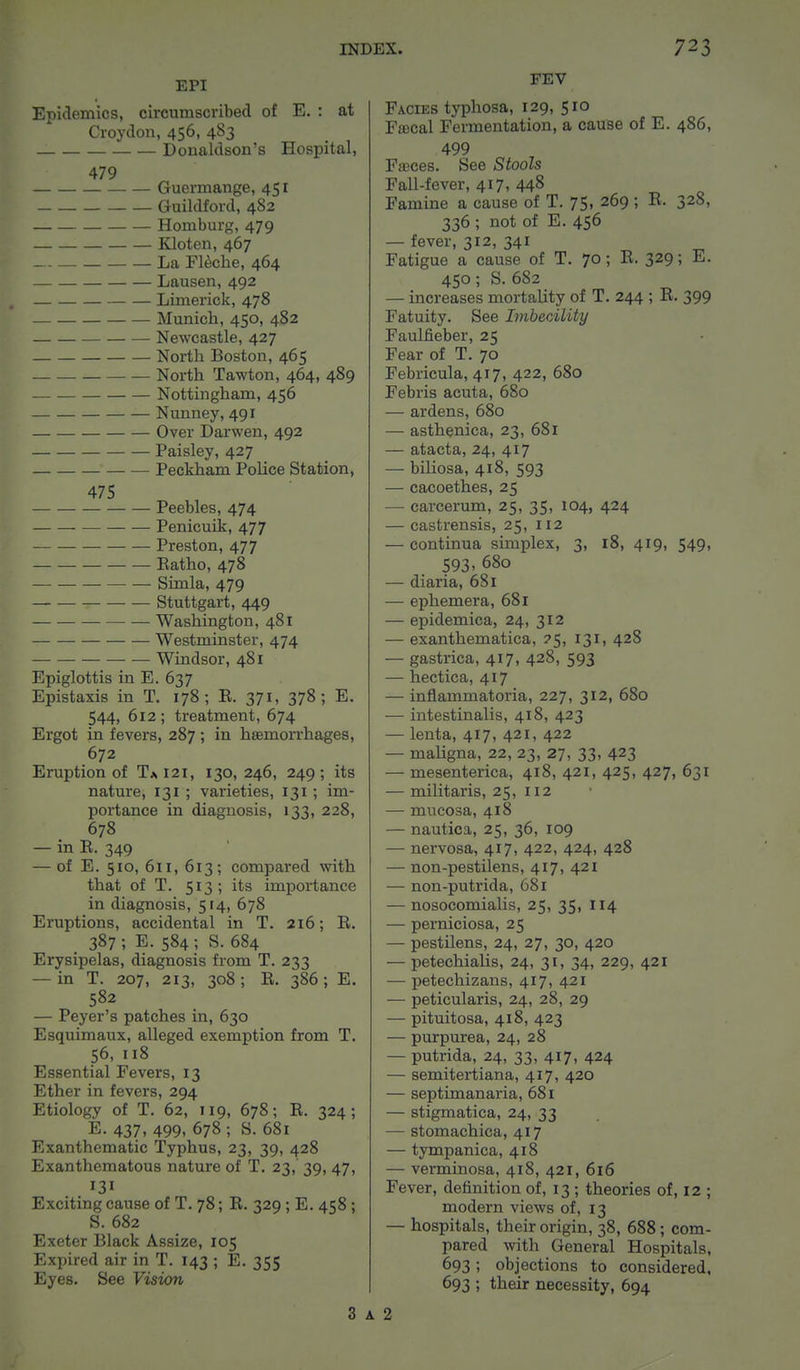 EPI Epidemics, circumscribed of E. : at Croydon, 456, 483 _ Donaldson's Hospital, 479 Guermange, 451 Guildford, 482 Homburg, 479 Kloten, 467 La Fleche, 464 Lausen, 492 Limerick, 478 Munich, 450, 482 Newcastle, 427 North Boston, 465 North Tawton, 464, 489 Nottingham, 456 Nunney, 491 Over Darwen, 492 Paisley, 427 Peckham Police Station, 475 Peebles, 474 Penicuik, 477 Preston, 477 Eatho, 478 Simla, 479 — Stuttgart, 449 Washington, 481 Westminster, 474 Windsor, 481 Epiglottis in E. 637 Epistaxis in T. 178; B. 371, 378; E. 544, 612; treatment, 674 Ergot in fevers, 287; in haemorrhages, 672 Eruption of T* 121, 130, 246, 249; its nature, 131 ; varieties, 131 ; im- portance in diagnosis, 133, 228, 678 — in E. 349 — of E. 510, 611, 613; compared with that of T. 513; its importance in diagnosis, 514, 678 Eruptions, accidental in T. 216; E. 387; E. 584 ; S. 684 Erysipelas, diagnosis from T. 233 — in T. 207, 213, 308; E. 386; E. 582 — Peyer's patches in, 630 Esquimaux, alleged exemption from T. 56, 118 Essential Fevers, 13 Ether in fevers, 294 Etiology of T. 62, 119, 678; E. 324; E. 437, 499, 678 ; S. 681 Exanthematic Typhus, 23, 39, 428 Exanthematous nature of T. 23, 39, 47, 131 Exciting cause of T. 78; E. 329; E. 458; S. 682 Exeter Black Assize, 105 Expired air in T. 143 ; E. 355 Eyes. See Vision FEV Facies typhosa, 129, 510 Faecal Fermentation, a cause of E. 486, 499 Faeces. See Stools Fall-fever, 417, 448 Famine a cause of T. 75, 269 ; E. 328, 336 ; not of E. 456 — fever, 312, 341 Fatigue a cause of T. 70; E. 329; E. 450; S. 682 — increases mortality of T. 244 ; E. 399 Fatuity. See Imbecility Faulfieber, 25 Fear of T. 70 Febricula, 417, 422, 680 Febris acuta, 680 — ardens, 680 — asthenica, 23, 681 — atacta, 24, 417 — biliosa, 418, 593 — cacoethes, 25 — carcerum, 25, 35, 104, 424 — castrensis, 25, 112 — continua simplex, 3, 18, 419, 549, 593. 680 — diaria, 681 — ephemera, 681 — epidemica, 24, 312 — exanthematica, ?5, 131, 428 — gastrica, 417, 428, 593 — hectica, 417 — inflarnmatoria, 227, 312, 680 — intestinalis, 418, 423 — lenta, 417, 421, 422 — maligna, 22, 23, 27, 33, 423 — mesenterica, 418, 421, 425, 427, 631 — militaris, 25, 112 — mucosa, 418 — nautica, 25, 36, 109 — nervosa, 417, 422, 424, 428 — non-pestilens, 417, 421 — non-putrida, 681 — nosocomialis, 25, 35, 114 — perniciosa, 25 — pestilens, 24, 27, 30, 420 — petechialis, 24, 31, 34, 229, 421 — petechizans, 417, 421 — peticularis, 24, 28, 29 — pituitosa, 418, 423 — purpurea, 24, 28 — putrida, 24, 33, 417, 424 — semitertiana, 417, 420 — septimanaria, 681 — stigmatica, 24, 33 — stomachica, 417 — tympanica, 418 — verminosa, 418, 421, 616 Fever, definition of, 13; theories of, 12 ; modern views of, 13 — hospitals, their origin, 38, 688; com- pared with General Hospitals, 693; objections to considered, 693 ; their necessity, 694 3 a 2