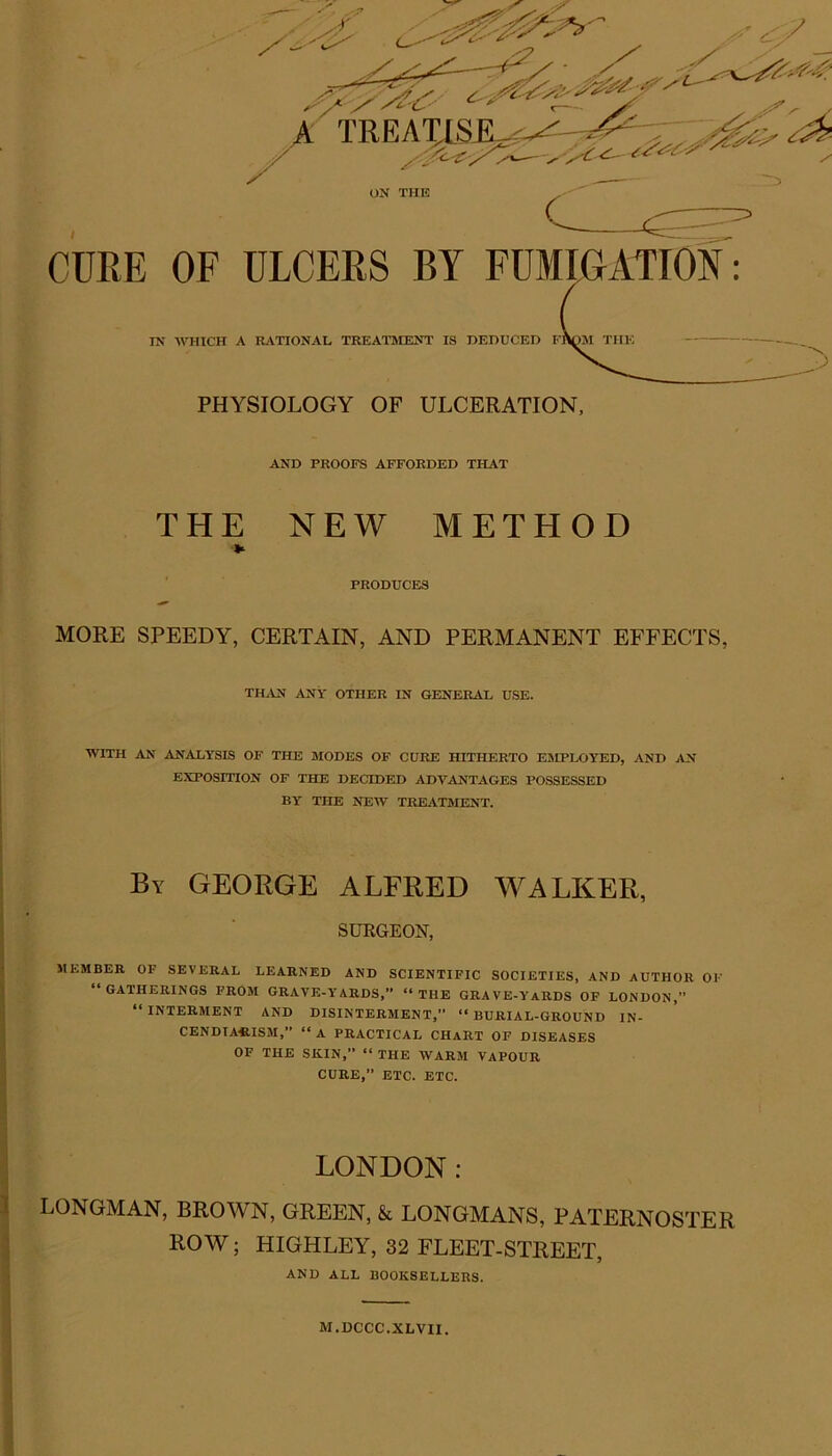 7 A TRKAILSEL^ X' c CURE OF ULCERS BY FUMIGATION: IN WHICH A RATIONAL TREATMENT IS DEDUCED IT )M THE O PHYSIOLOGY OF ULCERATION, AND PROOFS AFFORDED THAT THE NEW METHOD PRODUCES MORE SPEEDY, CERTAIN, AND PERMANENT EFFECTS, THAN ANY OTHER IN GENERAL USE. WITH AN ANALYSIS OF THE MODES OF CURE HITHERTO EMPLOYED, AND AN EXPOSITION OF THE DECIDED ADVANTAGES POSSESSED BY THE NEW TREATMENT. By GEORGE ALFRED WALKER, SURGEON, MEMBER OF SEVERAL LEARNED AND SCIENTIFIC SOCIETIES, AND AUTHOR OK “GATHERINGS FROM GRAVE-YARDS,” “THE GRAVE-YARDS OF LONDON, “INTERMENT AND DISINTERMENT,” “BURIAL-GROUND IN- CENDIARISM,” “ A PRACTICAL CHART OP DISEASES OF THE SKIN,” “ THE WARM VAPOUR CURE,” ETC. ETC. LONDON: LONGMAN, BROWN, GREEN, & LONGMANS, PATERNOSTER ROW; HIGHLEY, 32 FLEET-STREET, AND ALL BOOKSELLERS. M.DCCC.XLVII.