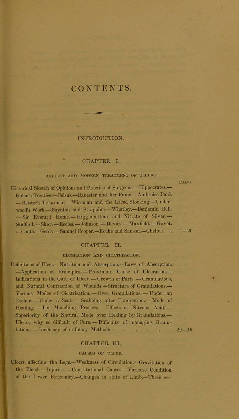 CONTENTS. INTRODUCTION. CHAPTER I. ANCIENT AND MODERN TREATMENT OF ULCERS. Historical Sketch of Opinions and Practice of Surgeons.—Hippocrates.— Galen’s Treatise.—Celsus.—Banester and his Funic. —Ambroise Pare. —Heister’s Treatment.—Wiseman and the Laced Stocking.—Under- wood’s Work.—Baynton and Strapping.—Whatley.—Benjamin Bell. — Sir Everard Home.—Higginbottom and Nitrate of Silver.— Stafford. — Skey.—Eccles. — J ohnson.—Davies.—Maxfield. — Guyot. —ContL—Gerdy.—Samuel Cooper.—Roche and Sanson.—Chelius. CHAPTER II. ULCERATION AND CICATRISATION. Definitions of Ulcer.—Nutrition and Absorption.—Laws of Absorption. —Application of Principles. — Proximate Cause of Ulceration.— Indications in the Cure of Ulcer. — Growth of Parts. — Granulations, and Natural Contraction of Wounds.—Structure of Granulations.— Various Modes of Cicatrisation. — Over Granulations. — Under an Eschar. — Under a Scab.— Scabbing after Fumigation. — Mode of Healing. — The Modelling Process. — Effects of Nitrous Acid. — Superiority of the Natural Mode over Healing by Granulations.— Ulcers, why so difficult of Cure. — Difficulty of managing Granu- lations.— Inefficacy of ordinary Methods CHAPTER III. CAUSES OF ULCER. Ulcers affecting the Legs.—Weakness of Circulation.—Gravitation of ■the Blood. — Injuries. — Constitutional Causes.—Varicose Condition of the Lower Extremity.—Changes in state of Limb.—These ex- PAGE 1—20 20—10