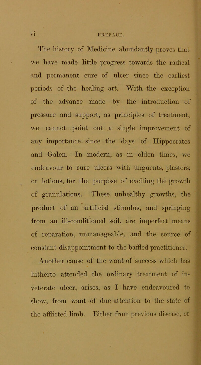 The history of Medicine abundantly proves that we have made little progress towards the radical and permanent cure of ulcer since the earliest periods of the healing art. With the exception of the advance made by the introduction of pressure and support, as principles of treatment, we cannot point out a single improvement of any importance since the days of Hippocrates and Galen. In modern, as in olden times, we endeavour to cure ulcers with unguents, plasters, or lotions, for the purpose of exciting the growth of granulations. These unhealthy growths, the product of an artificial stimulus, and springing from an ill-conditioned soil, are imperfect means of reparation, unmanageable, and the source of constant disappointment to the baffled practitioner. Another cause of the want of success which has hitherto attended the ordinary treatment of in- veterate ulcer, arises, as I have endeavoured to show, from want of due attention to the state of the afflicted limb. Either from previous disease, or /